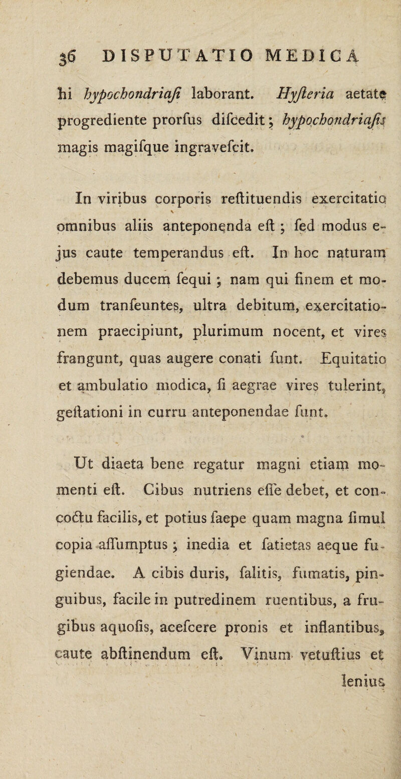 hi hypochondriaji laborant. Hyjleria aetate progrediente prorfus difcedit; hypochondriajis magis magifque ingrayefcit. In viribus corporis reftituendis exercitatio \ omnibus aliis anteponenda eft ; f<?d modus e» jus caute temperandus eft. In hoc naturam debemus ducem fequi ; nam qui finem et mo¬ dum tranfeunte?, ultra debitum, exercitatio¬ nem praecipiunt, plurimum nocent, et vires frangunt, quas augere conati funt. Equitatio et ambulatio modica, fi aegrae vires tulerint, geftationi in curru anteponendae funt. . ir,. , * r Ut diaeta bene regatur magni etiam mo¬ menti eft. Cibus nutriens efie debet, et con- codlu facilis, et potius faepe quam magna fi mu! copia afiurnptus ; inedia et fatietas aeque fu¬ giendae. A cibis duris, falitis, fumatis, pin¬ guibus, facile in putredinem ruentibus, a fru¬ gibus aquofis, acefcere pronis et inflantibus* caute abftinendum eft. Vinum vetuftius et ' \ lenius
