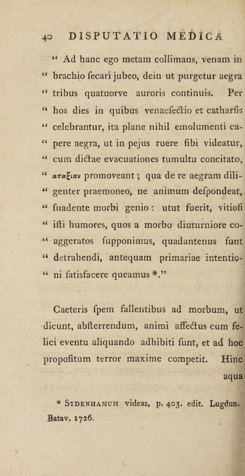 44 Ad hanc ego metam coliimans, venam in 44 brachio fecari jubeo, dein ut purgetur aegra 44 tribus quatuorve auroris continuis. Per 44 hos dies in quibus venaefe&io et catharfis 44 celebrantur, ita plane nihil emolumenti ca- 44 pere aegra, ut in pejus ruere libi videatur, 44 cum di&ae evacuationes tumultu concitato, 44 arabat/ promoveant; qua de re aegram dili- 44 genter praemoneo, ne animum defpondeat, 44 fuadente morbi genio : utut fuerit, vitioli \ 44 ifti humores, quos a morbo diuturniore co- 44 aggeratos fupponimus, quadantenus funt u detrahendi, antequam primariae intentig- 44 ni fatisfacere queamus Caeteris fpem fallentibus ad morbum, ut dicunt, abfterrendum, animi affe&us cum fe¬ lici eventu aliquando adhibiti funt, et ad hoc propolitum terror maxime competit. Hinc aqua * Sydenhamum videas, p. 403, edit. Lugdun, Batav. 1726.