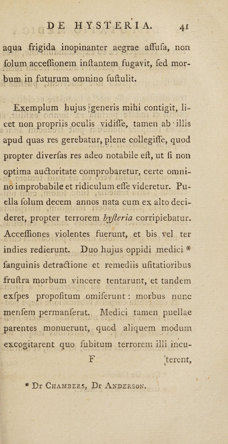 aqua frigida inopinanter aegrae affufa, non folum acceffionem initantem fugavit, fed mor¬ bum in futurum omnino fultulit. 'I 'j «-!•>- V- Exemplum hujus ^generis mihi contigit, li- ■ * t • A i - . - . 4 ■ * . - • *■ J ' cet non propriis oculis vidifle, tamen ab'illis apud quas res gerebatur, plene collegifle, quod propter diverfas res adeo notabile elt, ut li non optima auctoritate comprobaretur, certe omni¬ no improbabile et ridiculum elte videretur. Pu¬ ella folum decem annos nata cum ex alto deci- deret, propter terrorem hyjieria corripiebatur. Acceffiones violentes fuerunt, et bis vel ter indies redierunt. Duo hujus oppidi medici # fanguinis detradtione et remediis ufitatioribus frultra morbum vincere tentarunt, et tandem exfpes propofitum omiferunt: morbus nunc menfem permanferat. Medici tamen puellae * -> I parentes monuerunt, quod aliquem modum i excogitarent quo fubitum terrorem illi incu~ F fterent, i ~ * Dr Chambers, Dr Anperson.