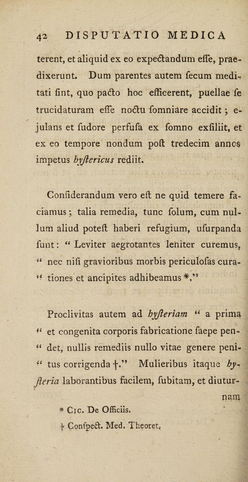terent, et aliquid ex eo expe&andum effe, prae¬ dixerunt. Dum parentes autem fecum medU tati fint, quo padto hoc efficerent, puellae fe trucidaturam effie nodhi fomniare accidit; e- julans et fudore perfufa ex fomno exfiliit, et ex eo tempore nondum poft tredecim annos impetus hyftericus rediit. Confiderandum vero eft ne quid temere fa¬ ciamus ; talia remedia, tunc folum, cum nul¬ lum aliud poteft haberi refugium, ufurpanda funt: “ Leviter aegrotantes leniter curemus, “ nec nili gravioribus morbis periculofas cura- u tiones et ancipites adhibeamus Proclivitas autem ad hyjleriam “ a prima f‘ et congenita corporis fabricatione faepe pen- “ det, nullis remediis nullo vitae genere peni- u tus corrigenda fMulieribus itaque hy- jleria laborantibus facilem, fubitam, et diutur¬ nam * Cic. De Officiis. y Confped. Med, Theoret? ♦ i *<•