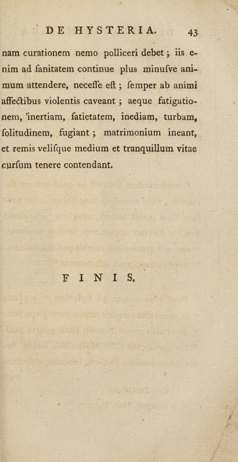 nam curationem nemo polliceri debet; iis e» nim ad fanitatem continue plus minufve ani¬ mum attendere, necefle eft ; femper ab animi affe&ibus violentis caveant ; aeque fatigatio¬ nem, Inertiam, fatietatem, inediam, turbam, folitudinem, fugiant; matrimonium ineant, et remis velifque medium et tranquillum vitae curfum tenere contendant \ finis.