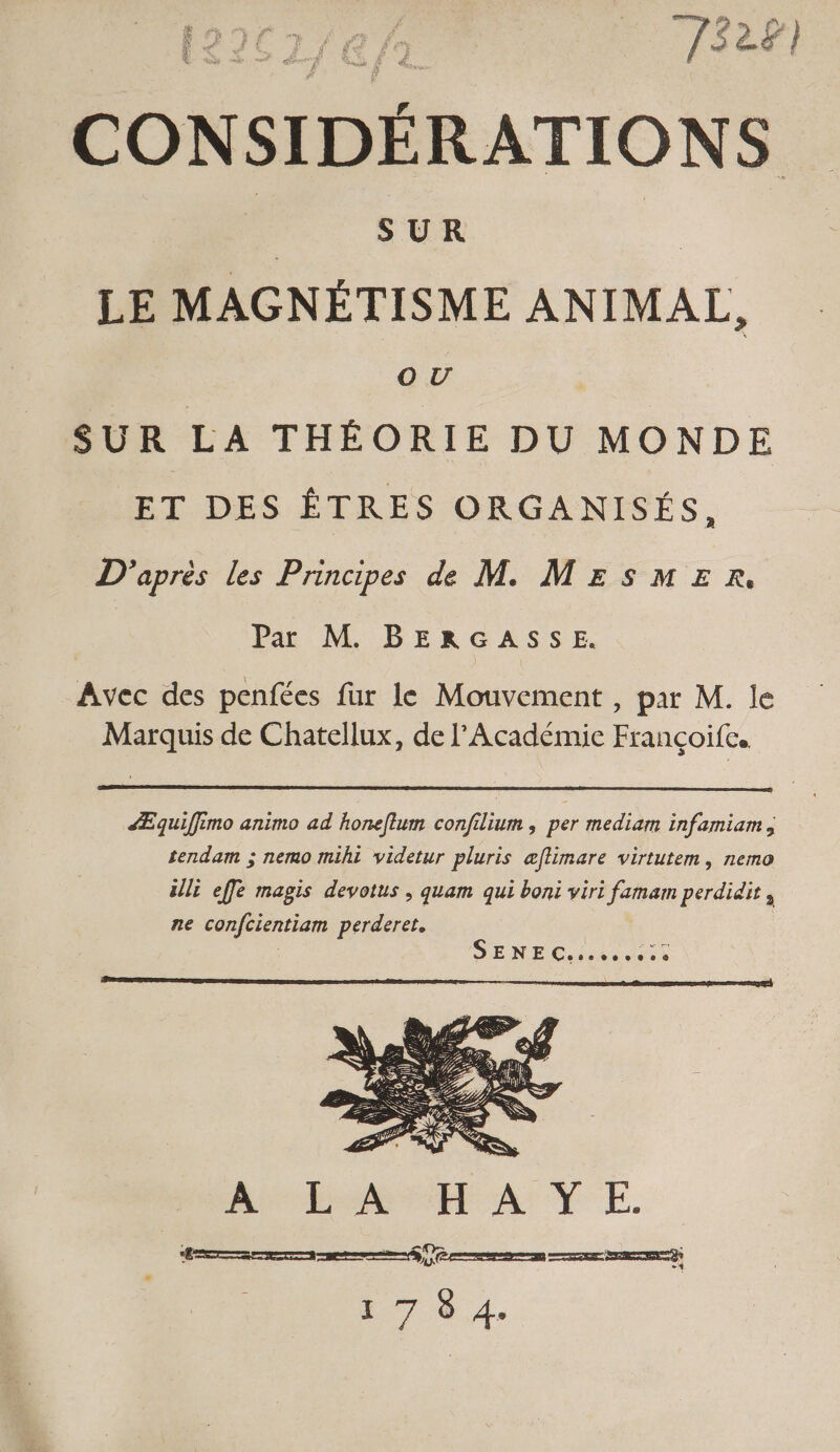 À | ; F enes., Fr) EN LÀ à } ‘ v; £ F f »: ru FE ; # Ci 5 [5 es ë * LS Se sb, rf Lo us à LA E. ; CONSIDÉRATIONS à SUR | | LE MAGNÉTISME ANIMAL, OU | SUR LA THÉORIE DU MONDE ET DES ÊTRES ORGANISÉS, D'après les Principes de M MESMER. Par M BERGASSE. Avec des penfées fur le Mouvement , par M. le Marquis de Chatellux, de l’Académie Françoife. ÆÆEquiffimo animo ad honeflum confilium , per mediam infamiam , tendam ; nemo mihi videtur pluris æflimare virtutem, nemo ils effe magis devotus ; quam qui boni viri famam perdidit, ne confcientiam perderet.