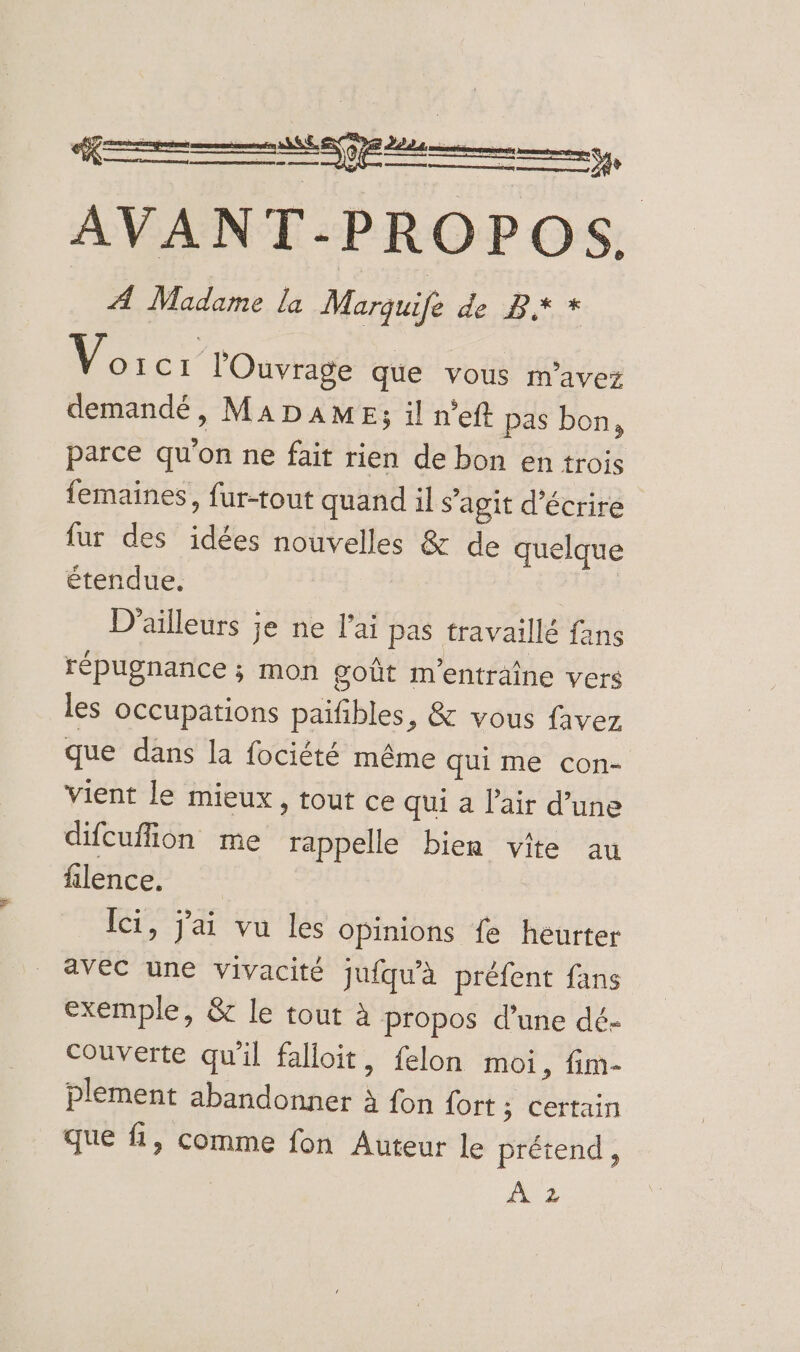 AVANT-PROPOS. A Madame la Marguife de D. * Vorc 1 l'Ouvrage que vous m'avez demandé, MADAME; il n'eft pas bon, parce qu'on ne fait rien de bon en trois femaines, fur-tout quand il s'agit d'écrire fur des idées nouvelles &amp; de quelque étendue. D'ailleurs je ne l'ai pas travaillé fans répugnance ; mon goût m'enträine vers les occupations paifibles, &amp; vous favez que dans la fociété même qui me con- vient le mieux, tout ce qui a l'air d’une difcuflion me rappelle bien vite au filence. Îci, j'ai vu les opinions fe heurter avec une vivacité jufqu'à préfent fans exemple, &amp; le tout à propos d’une dé- couverte qu'il falloit, felon moi, fim- plement abandonner à fon {ort ; certain que fi, comme fon Auteur le prétend, | PS à