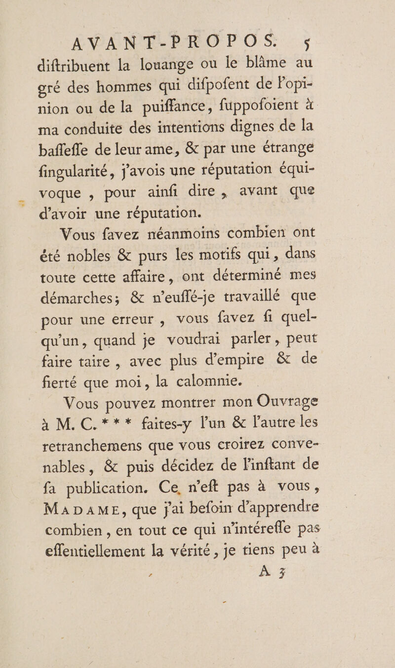 diftribuent la louange ou Île blime au gré des hommes qui difpofent de Popi- nion ou de la puiffance, fuppofoient à ma conduite des intentions dignes de la baflefle de leur ame, &amp; par une étrange fingularité, j'avois une réputation équi- voque , pour ainfi dire, avant que d’avoir une réputation. Vous favez néanmoins combien ont été nobles &amp; purs les motifs qui, dans toute cette affaire, ont déterminé mes démarches; &amp; n’euflé-je travaillé que pour une erreur, vous favez fi quel- qu'un, quand je voudrai parler , peut faire taire , avec plus d'empire &amp; de fierté que moi, la calomme. Vous pouvez montrer mon Ouvrage à M. C.*** faites-y l’un &amp; l’autre les retranchemens que vous croirez COnve- nables, &amp; puis décidez de 'inftant de fa publication. Ce, n’eft pas à vous, MADAME, que j'ai befoin d'apprendre combien , en tout ce qui n'intérefle pas effentiellement la vérité, je tiens peu à * À 3