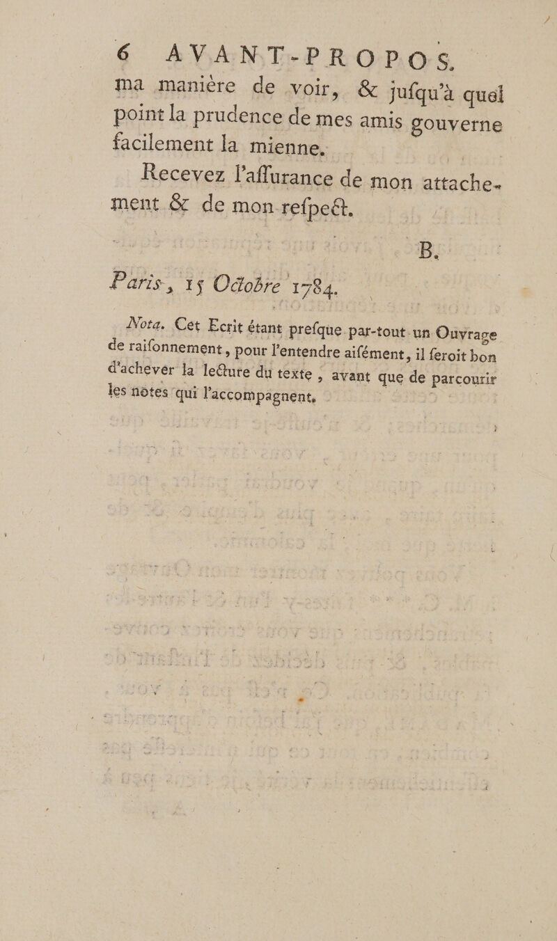 ma manière de voir, &amp; jufqu'à quel point la prudence de mes amis gouverne facilement la mienne, | Recevez l’aflurance de mon attache. ment &amp; de mon refpeët, B. Paris ; 1ÿ Odobre 1784. ÂNota. Cet Ecrit étant prefque par-tout un Ouvrage de raifonnement ,» pour l'entendre aifément, il feroit bon d'achever la leéture du texte , ayant que de parcourir les nôtes qui l'accompagnent,