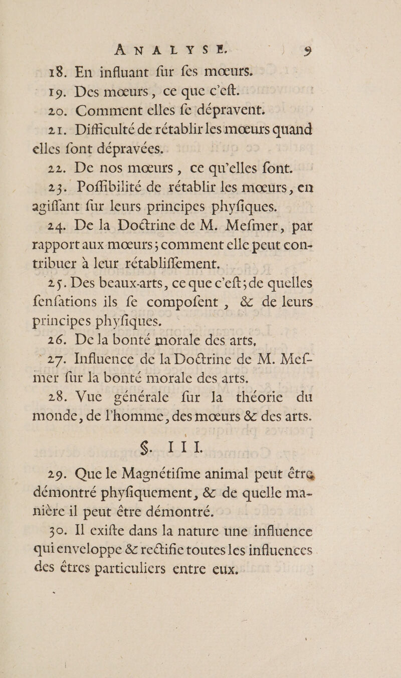 ANALYSE. Je 18. En influant fur fes mœurs. 19. Des mœurs, ce que c’eft. 20. Comment elles fe dépravent. 21. Difficulté de rétablir les mœurs quand elles font dépravées. 22. De nos mœurs, ce écltes font. 23. Poflibilité de rétablir les mœurs, en agiffant fur leurs principes phyfiques. 24. De la Doëétrine de M. Mefmer, par rappott aux mœurs ; comment elle peut con- tribuer à leur rétabliflement. 25. Des beauxarts, ce que c’eft;de quelles fenfations ils fe RE ee + eur principes phyfiques. | 26. De la bonté morale des arts, 27. Influence de la Doétrine de M. Mef- mer fur la bonté morale des arts. 28. Vue générale fur la théoïie du monde, de l'homme, des mœurs &amp; des arts. SRE 29. Que le Magnétifme animal peut être démontré shirt: &amp; de quelle ma- niére il peut être démontré. | 30. Il exifte dans la nature une influence quienveloppe &amp; reétific toutes les influences des tres particuliers entre eux.