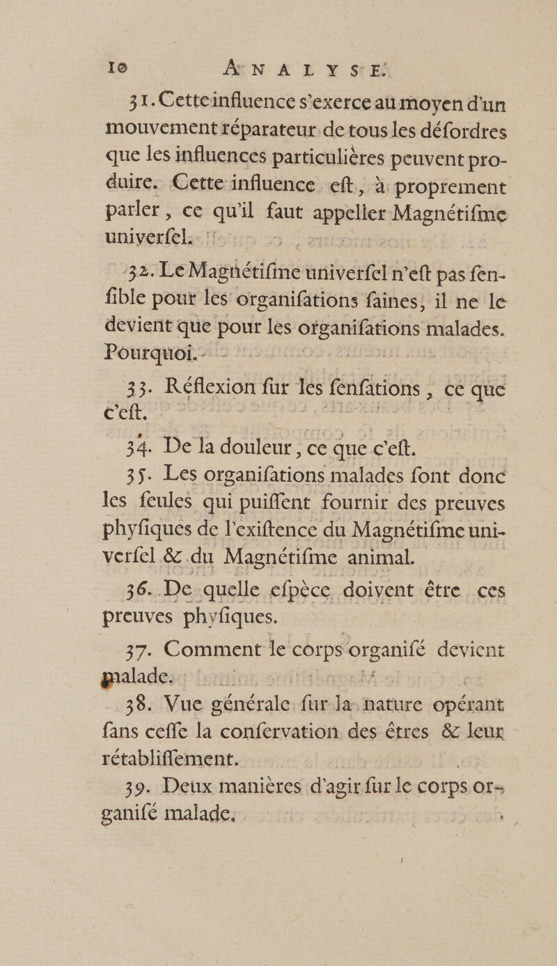 CS À N A LYS'E: 31. Cetteinfluence s'exerce au moyen d'un mouvement réparateur. de tous les défordres que les influences particulières peuvent pro- duire. Cette-influence eft., à proprement parler, ce a äl ns appeller 2e sr | univerfel. | 32: LeMagäctifine univerfel n’eft pas fen- fible pour les organifations faines, il ne le devient que pour les ie malades. Pourquoi. - 23 Réflexion fur es fenfations ce que Cet, : 34. De la douleur, ce que c’eft. 35. Les organifations malades font donc les feules qui puiffent fournir des preuves phyfiques de l’exiftence du Magnétifme uni- verfel &. du Magnétifme animal. 36. De quelle efpècc doivent être ces preuves phyfiques. 37. Comment le corps ar devient gpaladesc isrnir s | 38. Vue shnstreles fur nature opéiant fans ceffe la confervation des êtres & leux rétabliflement. | 39. Deux manières d'a agir fur le corps Of ganifé malade.