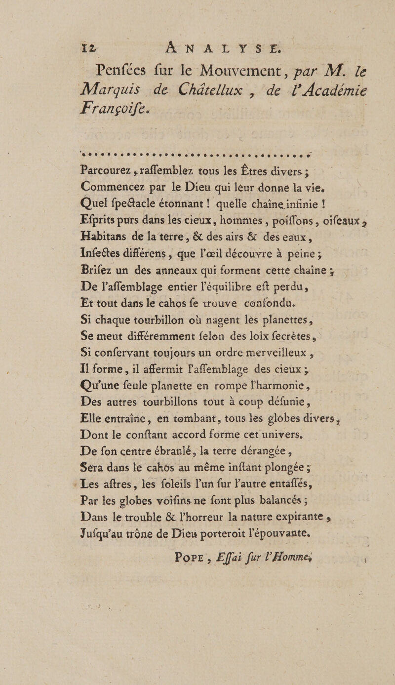 Penfées fur le Mouvement, par M. le Marquis de Chdtellus, de l’Académie Françoife. | 14 eee secoesres 0e see sseeeéersees € Parcourez , raffemblez tous les Êtres divers ; Commencez par le Dieu qui lèur donne la vie. Quel fpedtacle étonnant ! quelle chaîne infinie ! Efprits pars dans les cieux, hommes, poiffons, oifeaux, Habitans de la terre, &amp; des airs &amp; des eaux, Infeétes différens, que l'œil découvre à peine; Brifez un des anneaux qui forment cette chaine ; De laffemblage entier l'équilibre eft perdu, Et tout dans le cahos fe trouve confondu. Si chaque tourbillon où nagent lès planettes, Se meut différemment felon des loix fecrètes Si confervant toujours un ordre merveilleux , I! forme , il affermit laffemblage des cieux; Qu'une feule planette en rompe l'harmonie, Des autres tourbillons tout à coup défunie, Elle entraine, en tombant, tous les globes divers, Dont le conftant accord forme cet univers. De fon centre ébranlé, la terre dérangée, Séra dans le cahos au même inftant plongée ; : Les aftres, les foleils l’un fur Pautre entaflés, Par les globes voifins ne font plus balancés ; Dans le trouble &amp; l’horreur la nature expirante , Jufqu'au trône de Dieu porterait l'épouvante. Pore , Effai fur l'Homme,