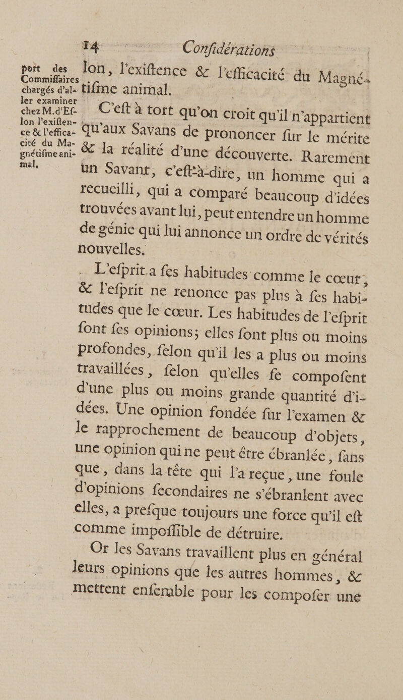 Mg Confidérations | pit des Jon, l'exifence &amp; l'efficacité du Magné. Commiflaires . k chargés d'al. tifMe animal. | | ae pee 1 C'éflS tort qu'on croit qu'il n'appartient lon l'exiften- : ce&amp;l'effic- AH'AUX Savans de prononcer fur le mérite &amp; la réalité d'une découverte. Rarement mal, un Savant, c'efta-dire, un homme qui à recueilli, qui a comparé beaucoup d'idées trouvées avant lui, Peut entendre un homme de génie qui lui annonce un ordre de vérités nouvelles, | | L'efbrit.a fes habitudes comme le cœur, &amp; l'efprit ne renonce pas plus à fes habi- tudes que le cœur. Les habitudes de l'efprit {ont fes opinions; elles font plus où moins profondes, felon qu'il les à plus ou moins travaillées, felon qu’elles fe compofent d'une plus ou moins grande quantité d’i- dées. Une opinion fondée fur l'examen &amp; le rapprochement de beaucoup d'objets, Une opinion qui ne peut être ébranlée > fans que, dans la tête qui l'a reçue , une foule d'opinions fecondaires ne s’ébranlent avec elles, a prefque toujours une force qu'il cft COMME impoflible de détruire. Or les Savans travaillent plus en général leurs opinions que les autres hommes, &amp; Mettent enfermble pour les Compofcr uné