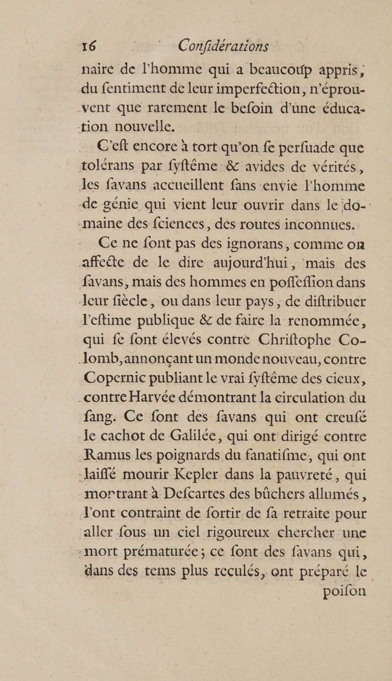 naire de l'homme qui a beaucowp appris, du fentiment de leur imperfeétion, n’éprou- -vent que rarement le befoin d'une éduca- tion nouvelle. C’eft encore à tort qu’on fe perfuade que tolérans par fyftême &amp; avides de vérités, les favans accueillent fans envie Fhomine -de génie qui vient leur ouvrir dans le do-: -maine des fciences, des routes inconnues. Ce ne font pas des ignorans, comme on affeéte de le dire aujourd’hui, mais des favans, mais des hommes en pofieflion dans eur fiècle, ou dans leur pays, de diftribuer l'eftime publique &amp; de faire la renommée, qui fe font élevés contre Chriftophe Co- Jomb, annonçant un mondenouveau, contre Copernic publiant le vrai fyftême des cieux, _contre Harvée démontrant la circulation du fang. Ce font des favans qui ont creufé -le cachot de Galilée, qui ont dirigé contre Ramus les poignards du fanatifme, qui ont -hiffé mourir Kepler dans la pauvreté, qui mortrant à Defcartes des bûchers allumés, l'ont contraint de fortir de fa retraite pour aller fous un ciel rigoureux chercher une -mort prématurée; ce font des favans qui, dans des tems plus reculés, ont préparé le | poifon