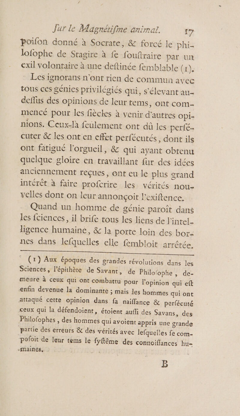 poifon donné à Socrate, &amp; forcé le phi lofophe de Stagire à fe fouftraire par un exil volontaire à une deftinée femblable Gr), Les ignorans n'ont rien de commun avec tous ces génies privilégiés qui, s’élevant au deflus des opinions de leur tems, ont com mencé pour les fiècles à venir d'autres Opi- nions. Ceux-là feulement ont dû les perfés cuter &amp; les ont en effet perfécutés, dont ils ont fatigué l'orgucil, &amp; qui ayant obtenu quelque gloire en travaillant fur des idées anciennement reçues, ont eu le plus grand intérêt à faire profcrire les vérités nou- vclles dont on leur annonçoit l’exiftence. Quand un homme de génie paroît dans les fciences, il brife tous les liens de l'intel_ ligence humaine, &amp; la porte loin des bor- nes dans lefquelles elle fembloit arrêtée. _ (1) Aux époques des grandes révolutions dans les Sciences, l’épithète de Savant, de Philofophe , d meure à ceux qui ont combattu pour l’opinion qui eft enfin devenue la dominante ; mais les hommes qui ont attaqué cette opinion dans fa naiffance &amp; perfécuté ceux qui la défendoient, étoient auffi des Savans, des Philofophes , des hommes qui avoient appris une grande partie des erreurs &amp; des vérités avec lefquelles fe com- pofoit de leur tems le fyflême des connoiffances hu= -Maines, | 3 | CE — B