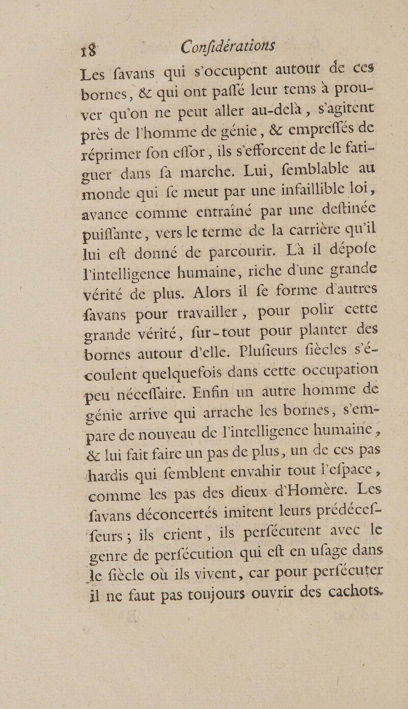 Les favans qui s'occupent autout de ces bornes, & qui ont pañlé leur tems à prou- ver qu'on ne peut aller au-delà , s'agitent près de l'homme de génie, & empreflés de réprimer fon eflor, ils s'efforcent de le fati- ouer dans fa marche. Lui, femblable au monde qui fe meut par une infaillible loi, avance comme entrainé par une deftinée puiflante, vers le terme de la carrière qu’il lui eft donné de parcourir. Là il dépole intelligence humaine, riche d'une grande vérité de plus. Alors il fe forme d'autres favans pour travailler, pour polir cette grande vérité, fur-tout pour planter des bornes autour d'elle. Plufieurs fiècles s'é- coulent quelquefois dans cette occupation peu néceffaire. Enfin un autre homme de génie arrive qui arrache les bornes, s'ém- pare de nouveau de l'intelligence humaine , 8&c lui fait faire un pas de plus, un de ces pas hardis qui femblent envahir tout l'efpace , comme les pas des dieux d'Homère. Les favans déconcertés imitent leurs prédécef- eurs ; ils crient, ils perfécutent avec le genre de perfécution qui eft en ufage dans le fiècle où ils vivent, car pour perfécuter | il ne faut pas toujours ouvrir des cachots.