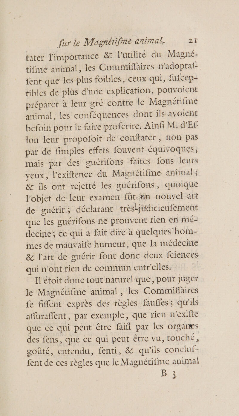 tater l'importance &amp; lutilité du Magné- tifime animal, les Commiflaires n'adoptaf- fent que les plus foibles, ceux qui, fufcep- tibles de plus d'une explication, pouvoient préparer à leur gré contre le Magnétifme animal, les conféquences dont ils avoient befoin pour le faire profcrire. Ainfi M: d'Ef lon leur propofoit de conftater, non pas par de fimples effets fouvent équivoques, mais par des guérifons faites fous leurs veux, l'exiftence du Magnétifme animal ; &amp; ils ont rejetté les guérifons, quoique l'objet de leur examen fütun nouvel art de guérir; déclarant trèstjtidicieufement que les guérifons ne prouvent rien en'mé- decine; ce qui a fait dire à quelques hom- mes de mauvaife humeur, que là médecine _&amp; Part de guérir font donc deux fciences qui n'ont rien de commun entr'elles. Il étoit donc tout naturel que, pour juger le Magnétifme animal , les Commiflaires fe fiffent exprès des règles faufles; qu'ils affuraffent, par exemple, que rien n'exifte que ce qui peut être faifi par les orgares des fens, que ce qui peut être vu, touché, goûté, entendu, fenti, &amp; qu'ils concluf- fent de ces règles que le Magnétifime anima! B 3