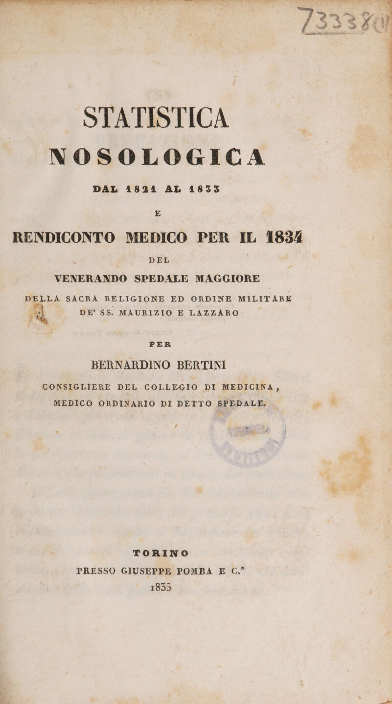 STATISTICA NOSOLOGICA DAL 1821 AL 1835 E RENDICONTO MEDICO PER IL 1834 v DEL VENERANDO SPEDALE MAGGIORE DELLA SACRA RELIGIONE ED ORDINE MILITARE DE’ SS. MAURIZIO E LAZZARO PER BERNARDINO BERTINI CONSIGLIERE DEL COLLEGIO DI MEDICINA, MEDICO ORDINARIO DI DETTO SPEDALE. \ TORINO PRESSO GIUSEPPE FOMBA E C.* i835