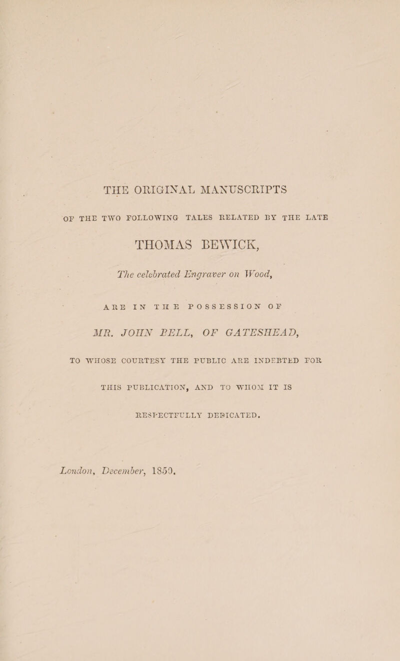 THE ORIGINAL MANUSCRIPTS OF THE TWO FOLLOWING TALES RELATED BY THE LATE THOMAS BEWICK, The celebrated Engraver on Wood, ARE IN TIIE POSSESSION OF MR. JOHN BELL, OF GATESHEAD, TO WHOSE COURTESY THE PUBLIC ARE INDEBTED FOR THIS PUBLICATION, AND TO WHOM IT IS RESPECTFULLY DEDICATED. London, December, 1859.