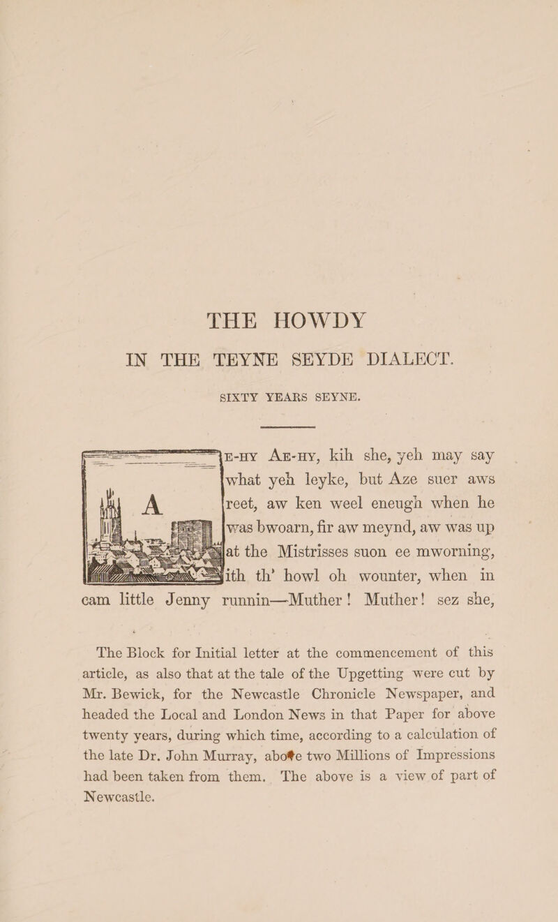 THE IIOWDY IN THE TEYNE SEYDE DIALECT, SIXTY YEARS SEYNE. e-hy Ae'Hy, kill she, yeh may say what yeh leyke, but Aze suer aws reet, aw ken weel eneugh when he was bwoarn, fir aw nieynd, aw was up at the Mistrisses suon ee mworning, ith th* howl oh wounter, when in cam little Jenny runnin—Muther ! Muther! sez she, The Block for Initial letter at the commencement of this article, as also that at the tale of the Upgetting were cut by Mr. Bewick, for the Newcastle Chronicle Newspaper, and headed the Local and London News in that Paper for above twenty years, during which time, according to a calculation of the late Dr. John Murray, abo#e two Millions of Impressions had been taken from them. The above is a view of part of Newcastle.
