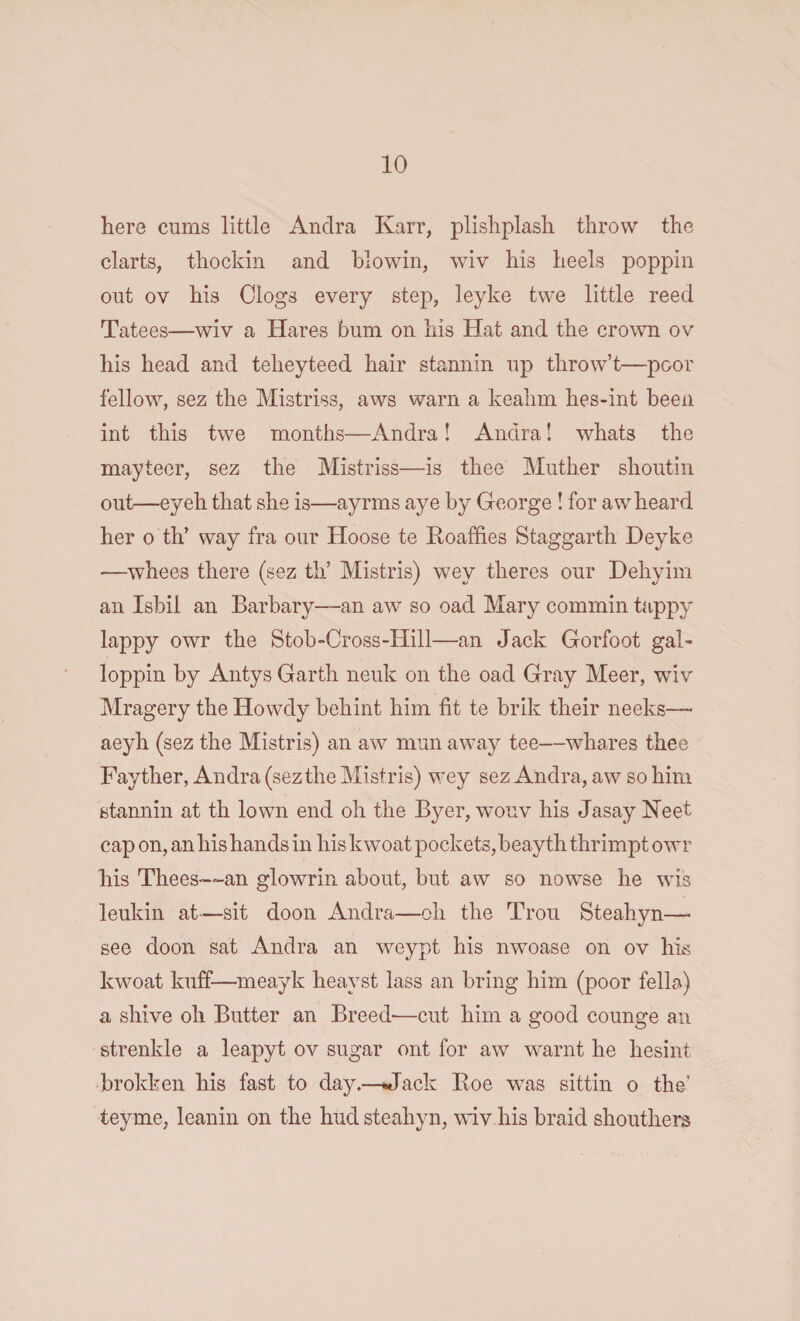 here cums little Andra Karr, plishplash throw the clarts, thockin and biowin, wiv his heels poppin out ov his Clogs every step, leyke twe little reed Tatees—wiv a Hares bum on his Hat and the crown ov his head and telieyteed hair stannin up throw’t—poor fellow, sez the Mistriss, aws warn a keahm hes-int been int this twe months—Andra! Andra! whats the mayteer, sez the Mistriss—is thee Mutlier shoutin out—eyeh that she is—ayrms aye by George ! for aw heard her o th’ way fra our Hoose te Roaffies Staggarth Deyke —whees there (sez th’ Mistris) wey theres our Dehyim an Isbii an Barbary—an aw so oad Mary commin tappy lappy owr the Stob-Cross-Hill—an Jack Gorfoot gal- loppin by Antys Garth neuk on the oad Gray Meer, wdv Mragery the Howdy behint him fit te brik their neeks— aeyh (sez the Mistris) an aw man away tee—whares thee Fayther, Andra (sez the Mistris) wey sez Andra, aw so him stannin at th lown end oh the Byer, wouv his Jasay Neet cap on, an his hands in his kwoat pockets, beayth thrimpt owr his Thees—an glowrin about, but aw so nowse he wTis leukin at—sit doon Andra—oh the Trou Steahyn— see doon sat Andra an weypt his irwoase on ov his kwoat kuff-—meayk heayst lass an bring him (poor fella) a shive oh Butter an Breed-—cut him a good counge an strenkle a leapyt ov sugar ont for aw warnt he hesint brokken his fast to day.—Hack Roe was sittin o the teyme, leanin on the hud steahyn, wiv his braid shouthers
