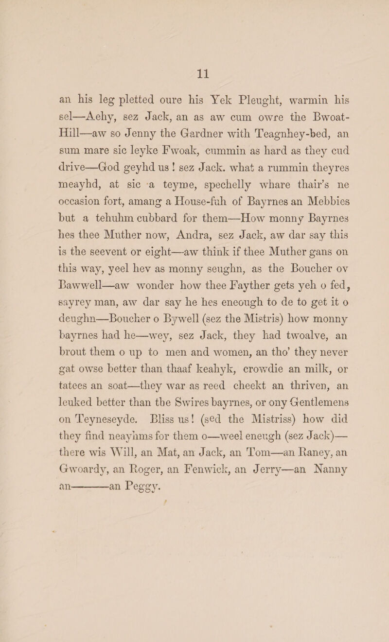 ail his leg pletted oure his Yek Pleught, warmin his sel—Aehy, sez Jack, an as aw cum owre the Bwoat- Ilill—aw so Jenny the Gardner with Teagnhey-bed, an sum mare sic leyke Fwoak, cummin as hard as they cud drive—God geyhd us ! sez Jack, what a rummin they res meayhd, at sic a teyme, spechelly whare thair’s lie occasion fort, amang a House-fuh of Bayrnes an Mebbies but a tehuhm cubbard for them—How monny Bayrnes lies thee Muther now, Andra, sez Jack, aw dar say this is the seevent or eight—aw think if thee Muther gans on this way, yeel hev as monny seughn, as the Boucher ov Bawwell—aw wonder how thee Fayther gets yeh o fed, sayrey man, aw dar say he hes eneough to de to get it o deughn—Boucher o Bywell (sez the Mistris) how monny bayrnes had he—wey, sez Jack, they had twoalve, an brout them o up to men and women, an tho’ they never gat owse better than thaaf keahyk, crowdie an milk, or tatees an soat—they war as reed cheekt an thriven, an leuked better than the Swires bayrnes, or ony Gentlemens on Teyneseyde. Bliss us! (sed the Mistriss) how did they find neayhms for them o—weel eneugh (sez Jack)— there wis Will, an Mat, an Jack, an Tom—an Raney, an Gwoardv, an Roger, an Fenwick, an Jerry—an Nanny an-an Peggy.