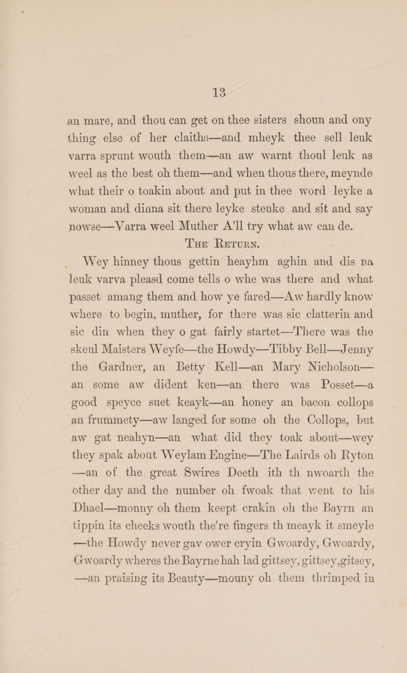 ail mare, and thou can get on thee sisters shoun and ony thing else of her claiths—and mheyk thee sell leuk varra sprunt wouth them—an aw warnt thoul leuk as weel as the best oh them—and when thous there, meynde what their o toakin about and put in thee word leyke a woman and dinna sit there leyke steuke and sit and say nowse—Varra weel Muther A’ll try what aw can de. The Beturn. Wey hinney thous gettin heaylim aghin and dis na leuk varva pleasd come tells o whe was there and what passet amang them and how ye fared—-Aw hardly know where to begin, muther, for there was sic clatterin and sic din when they o gat fairly started—There was the skeul Maisters Weyfe—the Howdy—Tibby Bell—Jenny the Gardner, an Betty Kell—an Mary Nicholson— an some aw dident ken—an there was Posset—a good speyce suet keayk—an honey an bacon collops an frummety—aw langed for some oh the Collops, but aw gat neahyn—an wliat did they toak about—wey they spak about Weylam Engine—The Lairds oh By ton —an of the great Swires Deeth ith th nwoarth the other day and the number oh fwoak that went to his Dhael—monny oh them keept crakin oh the Bayrn an tippin its cheeks wouth the’re fingers th meayk it smeyle —the Howdy never gav ower cryin Gwoardy, Gwoardy, Gwoardy wheres tlieBayrnehah lad gittsey, gittsey,gitsey, —an praising its Beauty—mouny oh them thrimped in