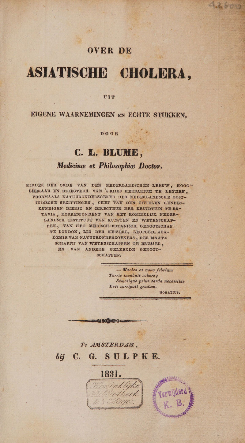 OVER DE UIT “ EIGENE WAARNEMINGEN en ECHTE STUKKEN, DOOR C. L. BLUME, Medicine et Philosophie Doctor. LEERAAR EN DIRECTEUR VAN ’SRIJKS HERBARIUM TE LEYDEN, VOORMAALS NATUURONDERZOEKER DER NEDERLANDSCHE OOST INDISCHE BEZITTINGEN , CHEF VAN DEN. CIVIELEN GENEES- KUNDIGEN DIENST EN DIRECTEUR DER KRUIDTUIN TE BA= TAVIA , KORRESPONDENT VAN HET KONINKLIJK NEDER= kn INSTITUUT VAN KUNSTEN EN WETENSCHAR= PEN, VAN HET MEDISCH-BOTANISCH GENOOTSCHAP TE LONDON, LID DER KEIZERL, LEOPOLD, ACA= — DEMIE VAN NATUURONDERZOEKERS , DER MAAT» SCHAPPIJ VAN WETENSCHAPPEN TE BRUSSEE EN VAN ANDERE GELEERDE GENOOT- SCHAPPEN, e &amp; B == Mactes et nova febrium | Terris incubuit cohors 3 Semotique prius tarde necessitas Leti corripuit gradum, HORATIUS, ' : Te AMSTERDAM, j oe bij C. G. SULPKE. Ge 5 A 1Ô0 Alg Ke Zij ED hed gi nb, Á gh wd Ayat el À derd N f il ee 8. @ if Â