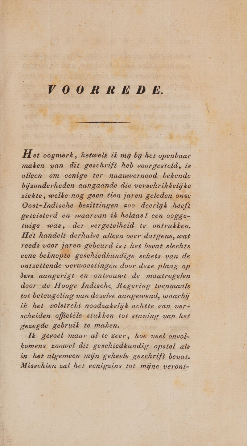 VOORREDE. Het oogmerk, hetwelk ik mij bij het openbaar maken van dit geschrift heb voorgesteld, is alleen om eenige ter naauwernood. bekende bijzonderheden aangaande die verschrikkelijke ziekte, welke nog geen tien jaren geleden onze Oost-Indische bezittingen zoo deerlijk heeft geteisterd en waarvan ik helaas! een oogge- tuige was, der vergetelheid te ontrukhken. Het handelt derhalve alleen over datgene, wat reeds voor jaren gebeurd iss het bevat slechts eene beknopte geschiedkundige schets van de ontzettende verwoestingen door deze plaag op Java aangerigt en ontvouwt de maatregelen door ‚de Hooge Indische Regering toenmaals tot beteugeling van dezelve aangewend, waarbij ik het volstrekt noodzakelijk achtte van ver- scheiden officiële stukken tot staving van het gezegde gebruik te maken. Jk gevoel maar al te zeer, hoe a onwol- kamens zoowel dit geschiedkundig opstel als in het algemeen mijn geheele geschrift bevat. Misschien zal het eenigzins tot mijne veront-