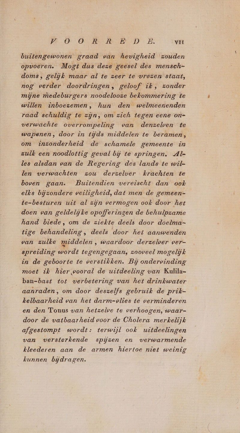 pO OR A PD: E vir buitengewonen graad van hevigheid zouden opvoeren. Mogt dus deze geesel des mensch- doms, gelijk maar al te zeer te vrezen staat, nog verder doordringen, geloof’ ik, zonder mijne medeburgers noodelooze bekommering te willen inboezemen, hun den welmeenenden raad schuldig te zijn, om zich tegen eene on= verwachte overrompeling van denzelven te wapenen, door in tds middelen te beramen, om inzonderheid de schamele gemeente in zulk een noodlottig geval bij te springen. Al- les alsdan van de Regering des lands te wil- len verwachten zou derzelver krachten te boven gaan. Buitendien vereischt dan ook elks bijzondere veiligheid, dat men de gemeen- te-besturen uit al zin vermogen ook door het doen van geldelijke opofferingen de behulpzame hand biede, om de ziekte deels door doelma- tige behandeling, deels door het aanwenden van zulke middelen, waardoor derzelver ver- spreiding wordt tegengegaan, zooveel mogelijk in de geboorte te verstikken. Bij ondervinding moet ik hier vooral de uitdeeling van Kulila- ban-bast tot verbetering van het drinkwater aanraden, om door deszelfs gebruik de prik- kelbaarheid van het darm=-olies te verminderen en den Tonus van hetzelve te verhoogen, waar- door de vatbaarheid voor de Cholera merkelijk afgestompt wordt: terwijl ook uitdeelingen van versterkende spĳzen en verwarmende kleederen aan de armen hiertoe niet weinig kunnen bijdragen.