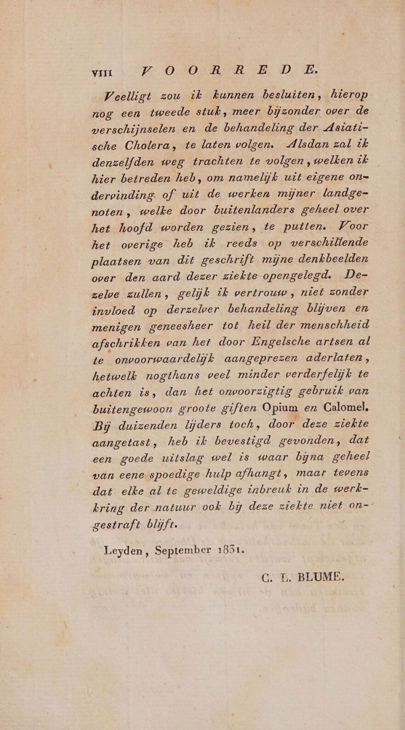 Weelligt zou ik kunnen besluiten, hierop nog een tweede stuk, meer bijzonder over de verschijnselen en de behandeling der Asiati- sche Cholera, te laten volgen. Alsdan zal ik denzelfden weg trachten te volgen,welkenik hier betreden heb, om namelijk uit eigene on= dervinding. of uit de werken mijner landge- noten, welke door buitenlanders geheel over het hoofd worden gezien, te putten. Voor het overige heb ik reeds op verschillende plaatsen van dit geschrift mijne denkbeelden over den aard dezer ziekte opengelegd. De- zelve zullen, gelijk ik vertrouw, niet zonder invloed op derzeler behandeling blijven en menigen geneesheer tot heil der menschheid afschrikken van het door Engelsche artsen al te onvoorwaardelijk aangeprezen aderlaten,;, hetwelk nogthans veel minder verderfelijk te achten is, dan het onwoorzigtig gebruik van buitengewoon groote giften Opium en Calomel, Bj duizenden lijders toch, door deze ziekte aangetast, heb ik bevestigd gevonden, dat een goede uitslag wel is waar bna geheel van eene spoedige hulp afhangt, maar tevens dat elke al te geweldige inbreuk in de werk- kring der natuur ook bij deze ziekte niet on- gestraft blijft. Leyden, September 1851. CG. L. BLUME.