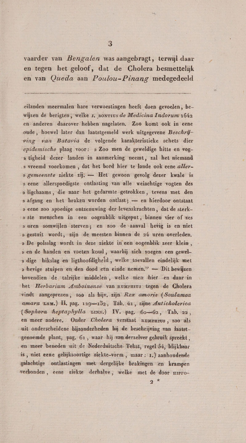 vaarder van Bderngalen was aangebragt, terwijl daar en tegen het geloof, dat de Cholera besmettelijk en van QQueda aan Poulou-Pinang medegedeeld entrees eilanden meermalen hare verwoestingen heeft doen gevoelen, be wijzen de berigten, welke 1. nonrrus de Medicina Indorum 1642 en anderen daarover hebben nagelaten. Zoo komt ook in eene oude, hoewel later dan laatstgemeld werk uitgegevene Beschrij- ving van Batavia de volgende karakteristieke schets dier epidemische plaag voor: » Zoo men de geweldige hitte en vog- -» tigheid dezer landen in aanmerking neemt, zal het niemand s vreemd voorkomen , dat het bord hier te lande ook eene aller » gemeenste ziekte zij; — Het gewoon gevolg dezer kwale is „eene allerspoedigste ontlasting van alle weiachtige vogten des » ligchaams , die naar het gedarmte getrokken, tevens met den »afgang en het braken worden ontlast; — en hierdoor ontstaat »eene zoo spoedige ontzenuwing der levenskrachten, dat de sterk- »ste menschen in een oogenblik uitgeput, binnen vier of zes „uren somwijlen sterven; en zoo de aanval hevig is en niet »- gestuit wordt, zijn de meesten binnen de 24 uren overleden. _» De polsslag wordt in deze ziekte in een oogenblik zeer klein , sen de handen ven voeten koud , waarbij zich voegen een gewel » dige hikslag en ligthoofdigheid , welke toevallen eindelijk met » hevige stuipen en den dood een einde nemen” — Dit bewijzen bovendien de talrijke middelen, welke „uien: <hier ‚en «daarin het Herbarium Amboinense van mumrpmius stegen de Gholera svindt aangeprezen, zoo als-bijv, zijn Rex amoris (Soulamea amara van.) IL, pag. 129152, Tab. 41, zijne Anticholerica (Sephora heptaphylla vins.) IV. pag. (60-62, “Tab, 22, en meer andere. Onder Cholera verstaat rumemrus , z00 als uit onderscheidene bijzonderheden bij de beschrijving van laatst genoemde plant, pag. 61 , waar «hij van derzelver gebruik spreekt, en meer ‘beneden uit de Nederdriütsche. Tekst, regel 54, blijkbaar is, niet eene gelijksoortige ziekte-vorm , maar :'1.) aanhoudende galachtige ontlastingen ‘met «dergelijke brakingen ‘en krampen verbonden, eene ziekte derhalve, welke met de door mrero= B