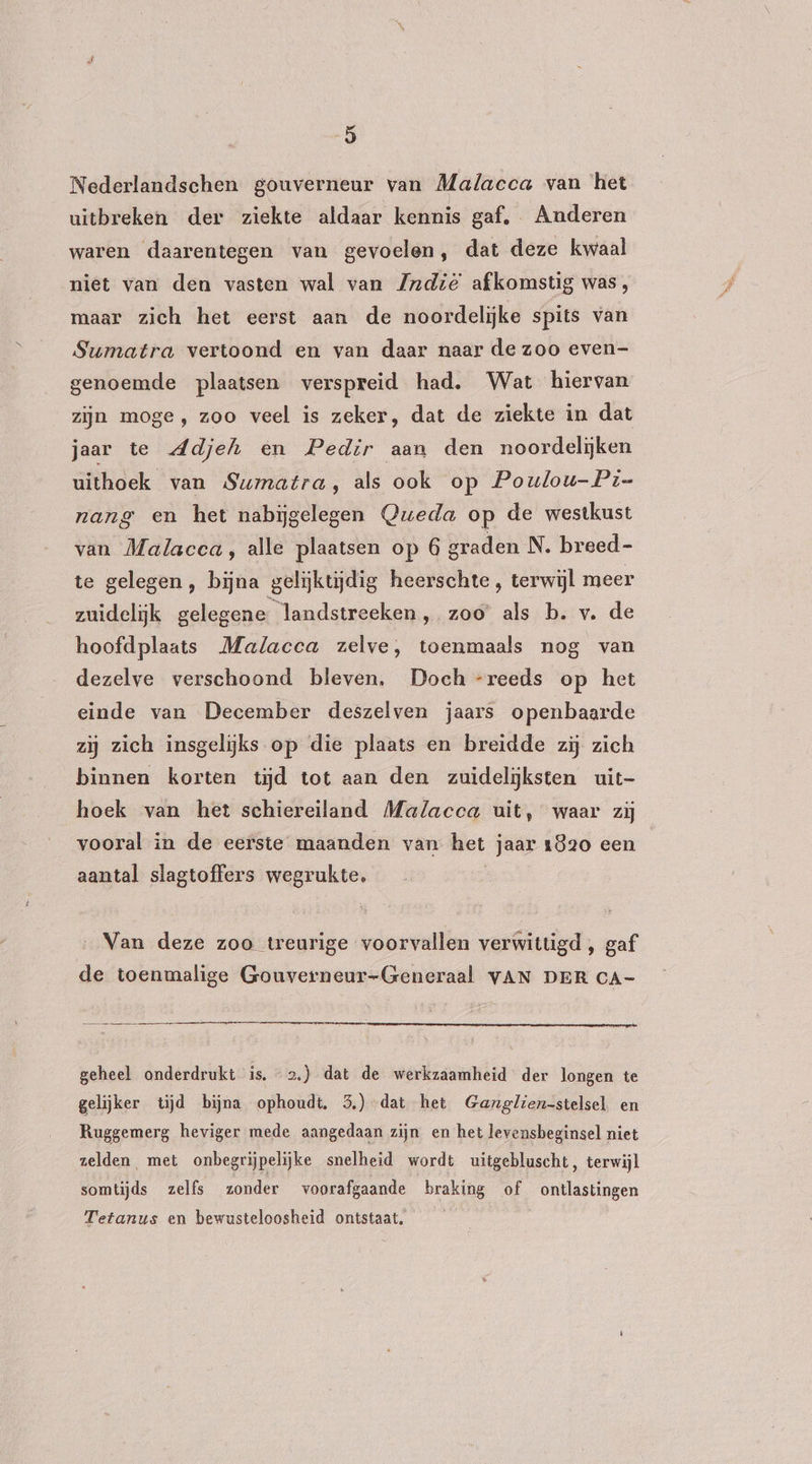 Nederlandschen gouverneur van Malacca van ‘het uitbreken der ziekte aldaar kennis gaf. Anderen waren daarentegen van gevoelen, dat deze kwaal niet van den vasten wal van Jndië afkomstig was, maar zich het eerst aan de noordelijke spits van Sumatra vertoond en van daar naar de zoo even- genoemde plaatsen verspreid had, Wat hiervan zijn moge, zoo veel is zeker, dat de ziekte in dat jaar te Adjeh en Pedir aan den noordelijken uithoek van Sumatra, als ook op Poulou-Pi- nang en het nabijgelegen Queda op de westkust van Malacca, alle plaatsen op 6 graden N. breed- te gelegen, bijna gelijktijdig heerschte, terwijl meer zuidelijk gelegene landstreeken, zoo als b. v. de hoofdplaats Malacca zelve, toenmaals nog van dezelve verschoond bleven. Doch -reeds op het einde van December deszelven jaars openbaarde zij zich insgelijks op die plaats en breidde zij zich binnen korten tijd tot aan den zuidelijksten uit- hoek van het schiereiland Malacca uit, waar zij vooral in de eerste maanden van het jaar 1820 een aantal slagtoffers wegrukte, | Van deze zoo treurige voorvallen verwittigd , gaf de toenmalige Gouverneur-Generaal VAN DER CA- geheel onderdrukt is. 2.) dat de werkzaamheid der longen te gelijker tijd bijna ophoudt, 3.) dat het Ganglien-stelsel en Ruggemerg heviger mede aangedaan zijn en het levensbeginsel niet zelden met onbegrijpelijke snelheid wordt uitgebluscht, terwijl somtijds zelfs zonder voorafgaande braking of ontlastingen Tetanus en bewusteloosheid ontstaat,