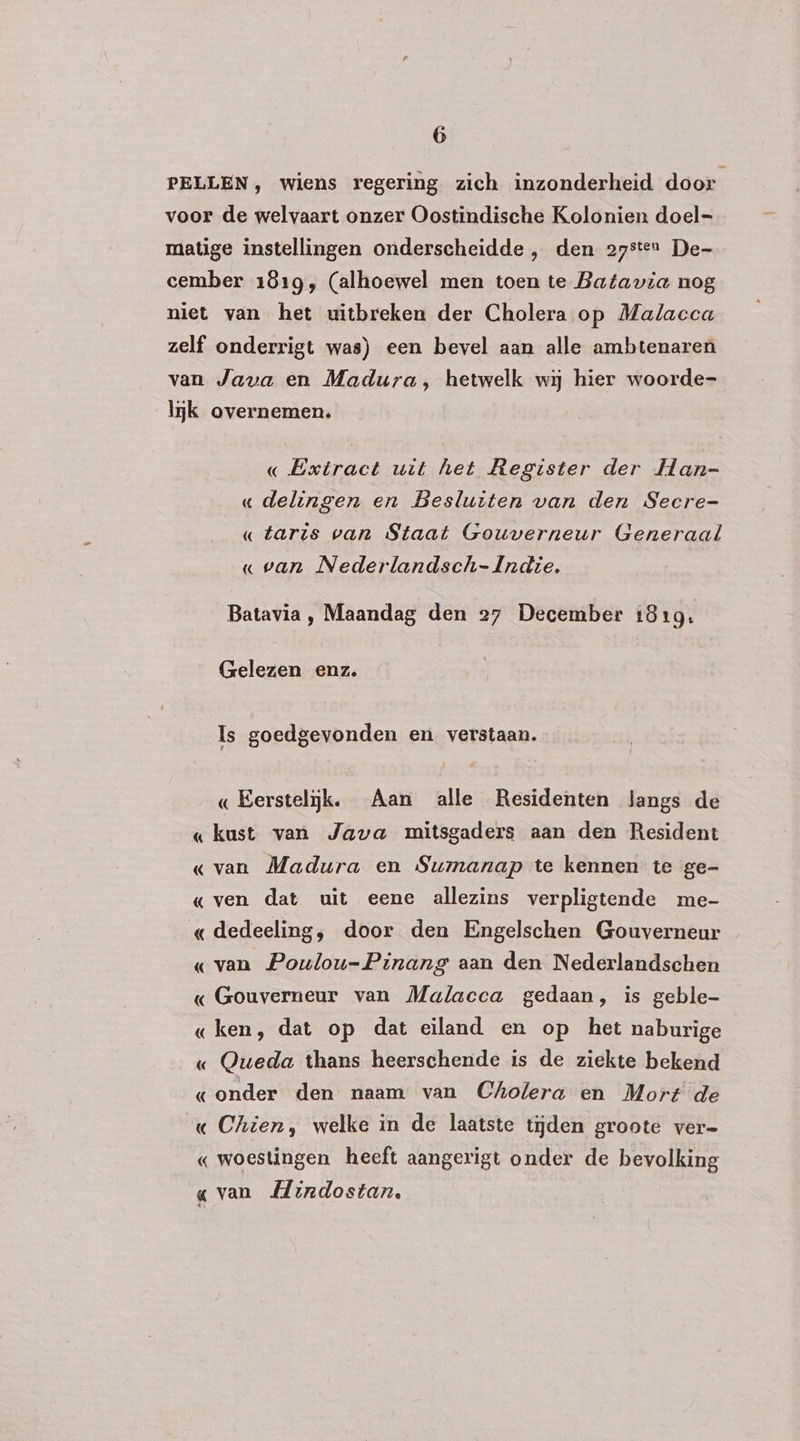 PELLEN, wiens regering zich inzonderheid door voor de welvaart onzer Oostindische Kolonien doel matige instellingen onderscheidde , den 27sten De- cember 1819, (alhoewel men toen te Batavia nog niet van het uitbreken der Cholera op Malacca zelf onderrigt was) een bevel aan alle ambtenaren van Java en Madura, hetwelk wij hier woorde- mk overnemen. « Extract uit het Register der Han- « delingen en Besluiten van den Secre- « taris van Staat Gouverneur Generaal « van Nederlandsch- Indie. Batavia, Maandag den 27 December 1819. Gelezen enz. Is goedgevonden en verstaan. «Eerstelijk. Aan alle Residenten langs de « kust van Java mitsgaders aan den Resident « van Madura en Sumanap te kennen te ge- «ven dat uit eene allezins verpligtende me- «dedeeling, door den Engelschen Gouverneur « van Poulou-Pinang aan den Nederlandschen « Gouverneur van Malacca gedaan, is geble- « ken, dat op dat eiland en op het naburige « Queda thans heerschende is de ziekte bekend «onder den naam van Cholera en Mort de « Chien, welke in de laatste tijden groote ver- « woestingen heeft aangerigt onder de bevolking « van Mindostan, $