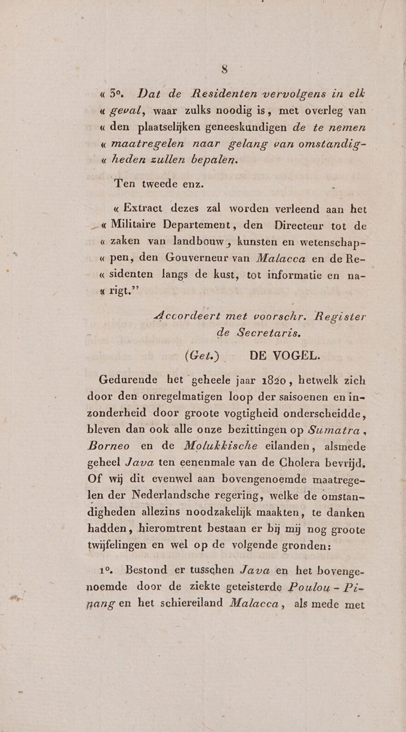 «53° Dat de Residenten vervolgens in elk « geval, waar zulks noodig is, met overleg van - « den plaatselijken geneeskundigen de te nemen « maatregelen naar gelang van omstandig- « heden zullen bepalen. Ten tweede enz. « Extract dezes zal worden verleend aan het _« Militaire Departement, den Directeur tot de « zaken van landbouw , kunsten en wetenschap=- « pen, den Gouverneur van Malacca en de Re- «sidenten langs de kust, tot informatie en na- « rigt.”’ Accordeert met voorschr. Register de Secretaris. (Get) DE VOGEL. Gedurende het geheele jaar 1820, hetwelk zich door den onregelmatigen loop der saisoenen en in= zonderheid door groote vogtigheid onderscheidde, bleven dan ook alle onze bezittingen op Sumatra, Borneo en de Molukkische eilanden, alsmede geheel Java ten eenenmale van de Cholera bevrijd, Of wij dit evenwel aan bovengenoemde maatrege- len der Nederlandsche regering, welke de omstan digheden allezins noodzakelijk maakten, te danken hadden, hieromtrent bestaan er bij mij nog groote twijfelingen en wel op de volgende gronden: 10. Bestond er tusschen Java en het bovenge- noemde door de ziekte geteisterde Poulou- Pi nang en het schiereiland Malacca, als mede met