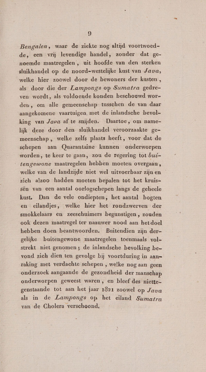 Bengalen, waar de ziekte nog altijd voortwoed- de, een vrij levendige handel, zonder dat ge- noemde maatregelen , uit hoofde van den sterken sluikhandel op de noord-westelijke kust van Java, welke hier zoowel door de bewoners der kusten , als door die der Zampongs op Sumatra gedre- ven wordt, als voldoende konden beschouwd wor= den, om alle gemeenschap tusschen de van daar aangekomene vaartuigen met de inlandsehe bevol- king van Java af te snijden. Daartoe, om name- lijk deze door den sluikhandel veroorzaakte ge- meenschap , welke zelfs plaats heeft, voor dat de schepen aan Quarantaine kunnen onderworpen worden, te keer te gaan, zou de regering tot bui- tengewone maatregelen hebben moeten overgaan, welke van de landzijde niet wel uitvoerbaar zijn en zich alzoo hadden moeten bepalen tot het kruis- sên van een aantal oorlogschepen langs de geheele kust. Dan de vele ondiepten, het aantal bogten en eilandjes, welke hier het rondzwerven der smokkelaars en zeeschuimers begunstigen , zouden ook dezen maatregel ter naauwer nood aan hetdoel hebben doen beantwoorden. Buitendien zijn der- gelijke buitengewone maatregelen toenmaals vol- strekt niet genomen; de inlandsche bevolking be vond zich dien ten gevolge bij voortduring in aan= raking met verdachte schepen , welke nog aan geen onderzoek aangaande de gezondheid der manschap onderworpen geweest waren, en bleef des niette- genstaande tot aan het jaar 1821 zoowel op Java als in de Zampongs op het eiland Sumatra van de Cholera verschoond,