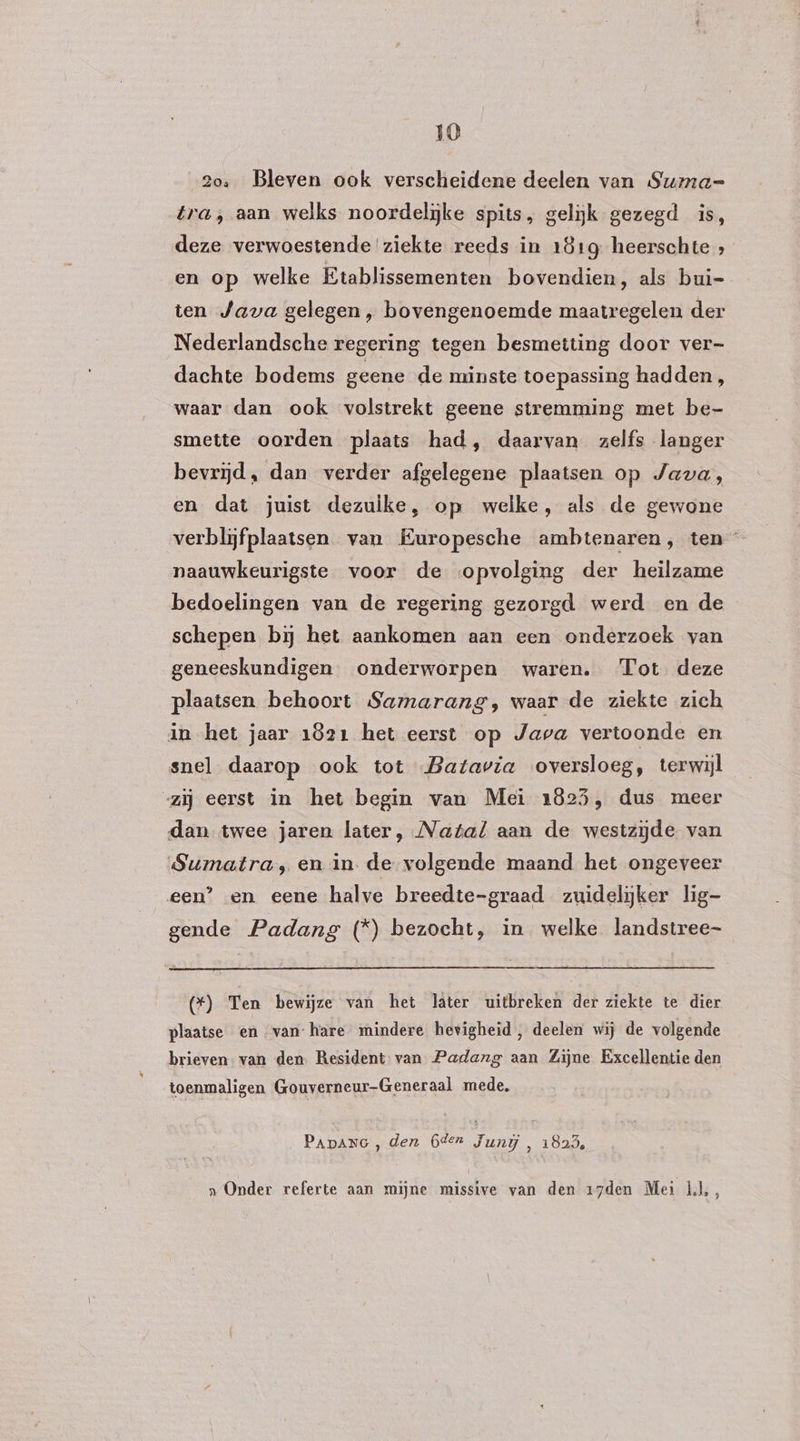 2o, Bleven ook verscheidene deelen van Summa= tra, aan welks noordeljke spits, gelijk gezegd is, deze verwoestende ziekte reeds in 181g heerschte en op welke Ktablissementen bovendien, als bui- ten Java gelegen, bovengenoemde maatregelen der Nederlandsche regering tegen besmetting door ver- dachte bodems geene de minste toepassing hadden, waar dan ook volstrekt geene stremming met be- smette oorden plaats had, daarvan zelfs langer bevrijd, dan verder afgelegene plaatsen op Java, en dat juist dezulke, op welke, als de gewone verblijfplaatsen van Europesche ambtenaren, ten naauwkeurigste voor de opvolging der heilzame bedoelingen van de regering gezorgd werd en de schepen bij het aankomen aan een onderzoek van geneeskundigen onderworpen waren. Tot deze plaatsen behoort Samarang, waar de ziekte zich in het jaar 1821 het eerst op Java vertoonde en snel daarop ook tot Batavia oversloeg, terwijl “zij eerst in het begin van Mei 1825, dus meer dan twee jaren later, Natal aan de westzijde van Sumatra, en in. de volgende maand het ongeveer een’ en eene halve breedte-graad zuidelijker lig- gende Padang (*) bezocht, in welke landstree- (*) Ten bewijze van het läter uitbreken der ziekte te dier plaatse en van hare mindere hevigheid, deelen wij de volgende brieven. van den Resident-van Padang aan Zijne Excellentie den toenmaligen Gouverneur-Generaal mede, PApanc , den 6dern Juni , 1823, „Onder referte aan mijne missive van den 17den Mei Ìl,,