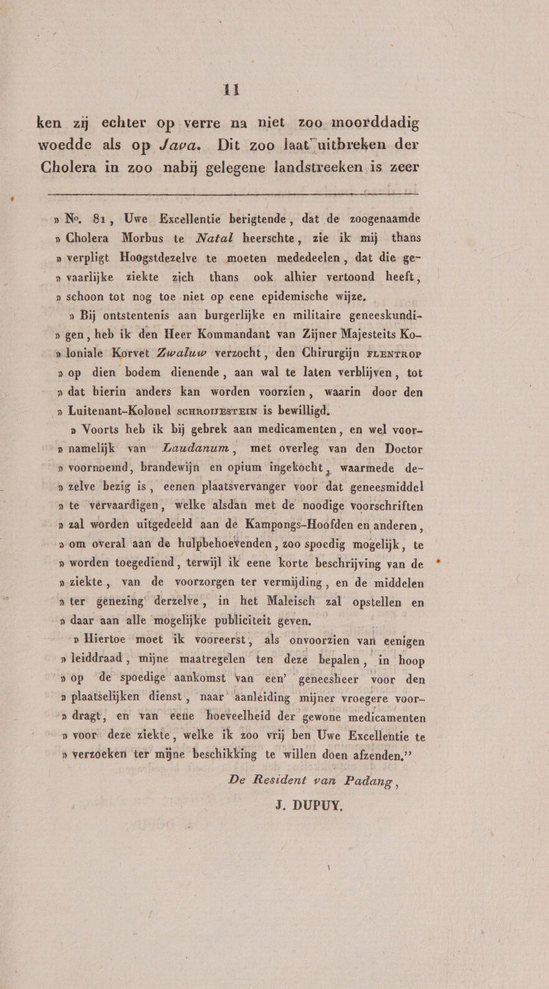 1 ken zij echter op verre na niet zoo. moorddadig woedde als op Java. Dit zoo laat uitbreken der Cholera in zoo nabij gelegene landstreeken is zeer » Ne, 81, Uwe Excellentie berigtende, dat de zoogenaamde » Cholera Morbus te Natal heerschte, zie ik mij thans » verpligt Hoogstdezelve te moeten mededeelen, dat die ge- » vaarlijke ziekte zich thans ook alhier vertoond heeft, » schoon tot nog toe niet op eene epidemische wijze, „ Bij ontstentenis aan burgerlijke en militaire geneeskundi- »gen, heb ik den Heer Kommandant van Zijner Majesteits Ko- »loniale Korvet Zwaluw verzocht, den Chirurgijn ruenrror 8 op dien bodem. dienende ‚ aan wal te laten verblijven, tot » dat hierin anders kan worden voorzien, waarin door den _» Luitenant-Kolonel scrrorsestein is bewilligd. » Voorts heb ik bij gebrek aan medicamenten, en wel voor- » namelijk van Zaudanum, met overleg van den Doctor » voornoemd, brandewijn en opium ingekocht , waarmede de- » zelve bezig is, eenen plaatsvervanger voor dat geneesmiddel » te vêrvaardigen, welke alsdan met de noodige voorschriften » zal worden uitgedeeld aan de Kampongs-Hoofden en anderen, »om overal aan de hulpbehoevenden, z00 spoedig mogelijk, te » worden toegediend, terwijl ik eene korte beschrijving van de „ziekte , van de voorzorgen ter vermijding, en de middelen » ter genezing derzelve, in het Maleisch zal opstellen en » daar aan alle zdgelijke publiciteit geven. » Hiertoe moet ik vooreerst, als onvoorzien van eenigen »leiddraad, mijne maatregelen ten deze bepalen, in hoop »óp de spoedige aankomst vaa een’ geneesheer voor den » plaatselijken dienst, naar’ aanleiding mijner vroegere voor- »dragt, en van eene hoeveelheid der gewone medicamenten » voor. deze ziekte, welke ik zoo vrij ben Uwe Excellentie te » verzoeken ter mijne beschikking te willen gap afzenden.” De Resident van Padang,