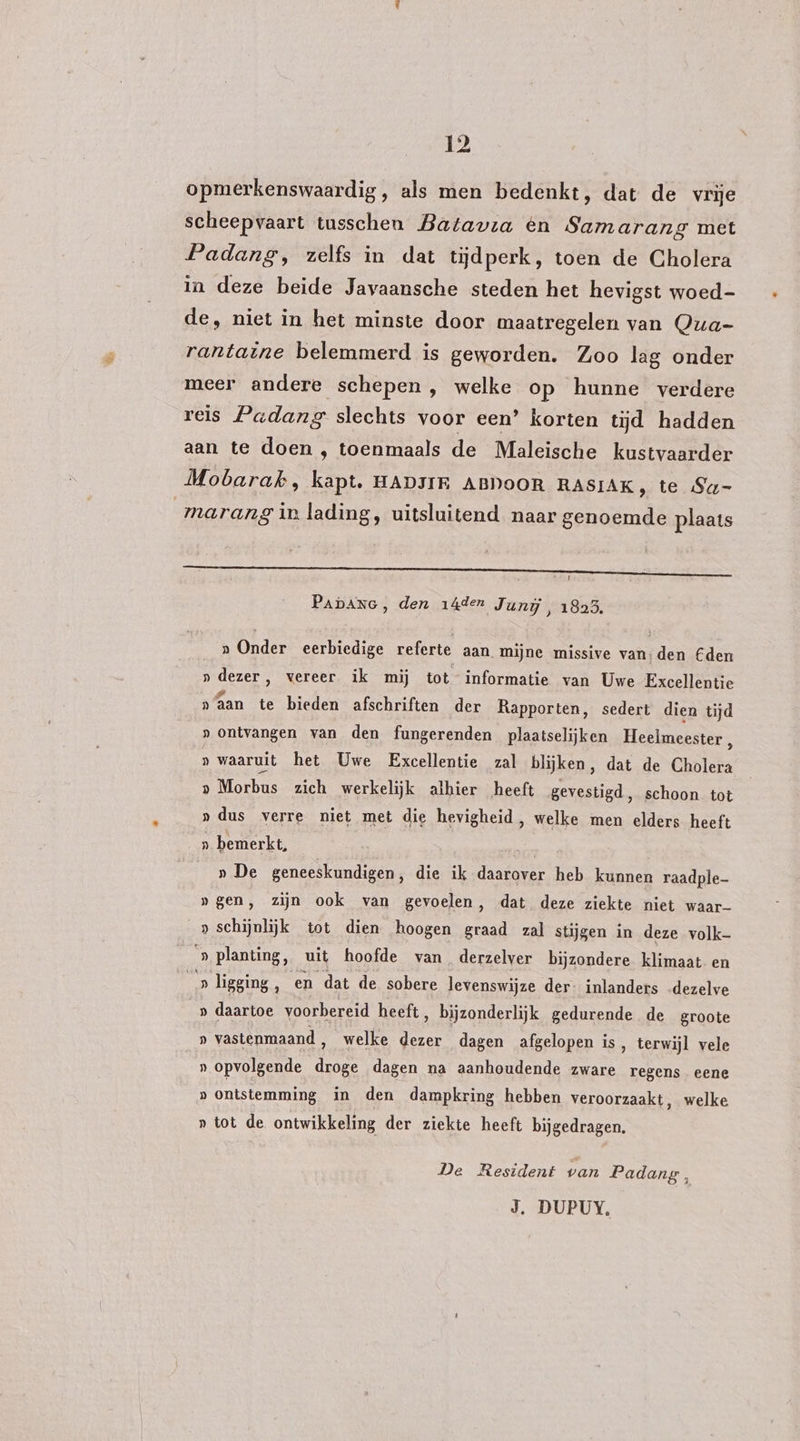 opmerkenswaardig, als men bedenkt, dat de vrije scheepvaart tusschen Batavia èn Samarang met Padang, zelfs in dat tijdperk, toen de Cholera in deze beide Javaansche steden het hevigst woed- de, niet in het minste door maatregelen van Qua- rantaine belemmerd is geworden. Zoo lag onder meer andere schepen, welke op hunne verdere reis Padang slechts voor een’ korten tijd hadden aan te doen , toenmaals de Maleische kustvaarder Mobarak, kapt, HADJIE ABDooR RASIAK, te Sq- marang in lading, uitsluitend naar genoemde plaats Dn PADANG, den 14den Junij, 1825. a Onder eerbiedige referte aan mijne missive van: den Cden » dezer, vereer ik mij tot informatie van Uwe Excellentie naan te bieden afschriften der Rapporten, sedert dien tijd » ontvangen van den fungerenden plaatselijken Heelmeester , » waaruit het Uwe Excellentie zal blijken, dat de Cholera Mo ebus zich werkelijk alhier heeft gevestigd, schoon tot »dus verre niet met die hevigheid, welke men elders heeft » bemerkt, | » De geneeskundigen, die ik daarover heb kunnen raadple- »gen, zijn ook van gevoelen, dat deze ziekte niet waar- _» schijnlijk tot dien hoogen graad zal stijgen in deze volk- ‘» planting, uit hoofde van derzelver bijzondere klimaat en _» ligging ‚ en dat de sobere levenswijze der. inlanders .dezelve » daartoe voorbereid heeft, bijzonderlijk gedurende de groote » vastenmaand, welke dezer dagen afgelopen is, terwijl vele » opvolgende droge dagen na aanhoudende zware regens eene D ontstemming in den dampkring hebben veroorzaakt, welke » tot de ontwikkeling der ziekte heeft bijgedragen. De Resident van Padang,