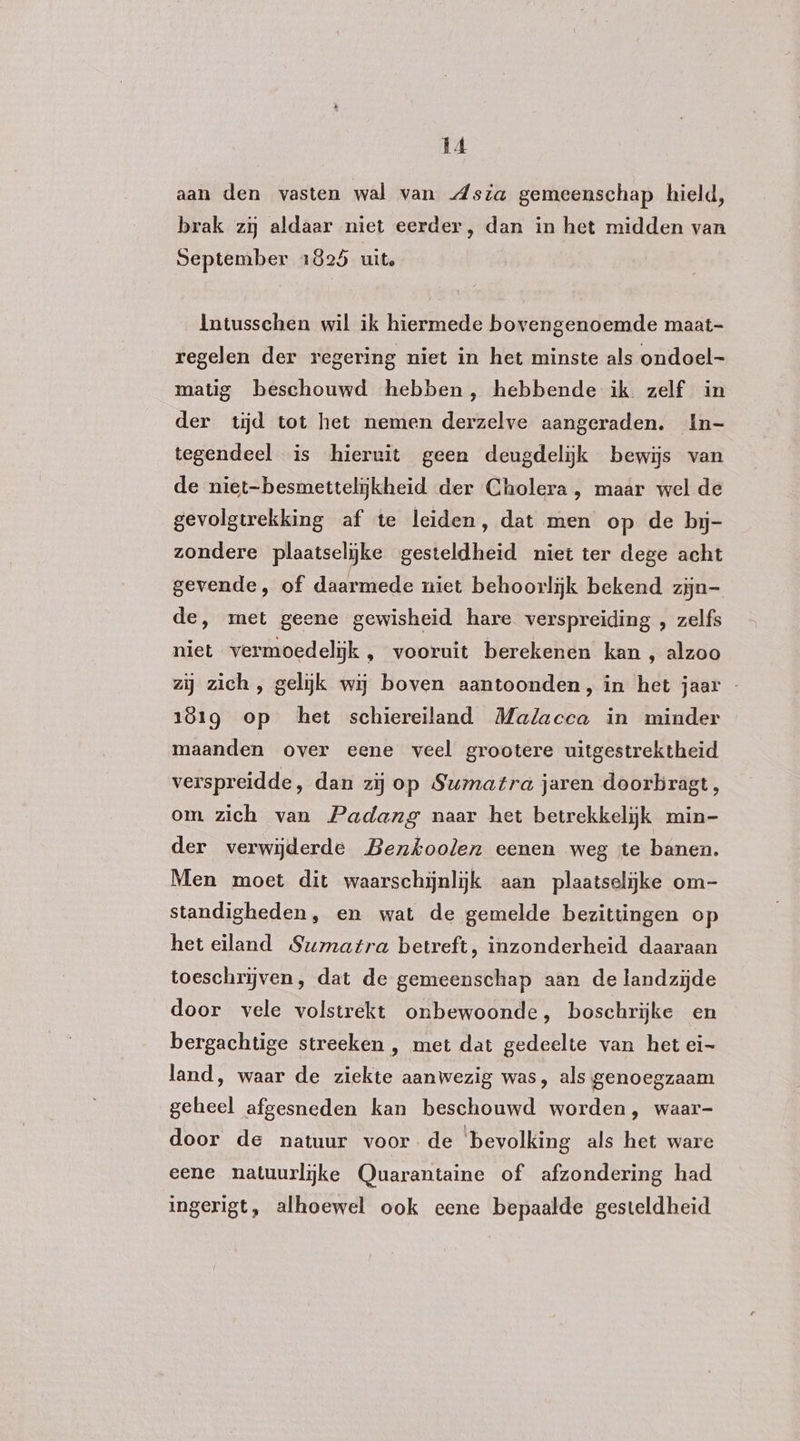 aan den vasten wal van Asia gemeenschap hield, brak zij aldaar niet eerder, dan in het midden van September 1825 uite Intusschen wil ik hiermede bovengenoemde maat- regelen der regering niet in het minste als ondoel- matig beschouwd hebben, hebbende ik zelf in der tijd tot het nemen derzelve aangeraden. In- tegendeel is hieruit geen deugdelijk bewijs van de niet-besmettelijkheid der Cholera, maar wel de gevolgtrekking af te leiden, dat men op de byj- zondere plaatselijke gesteldheid niet ter dege acht gevende, of daarmede miet behoorlijk bekend zijn- de, met geene gewisheid hare verspreiding , zelfs niet vermoedelijk , vooruit berekenen kan , alzoo zij zich, gelijk wij boven aantoonden, in het jaar - 181g op het schiereiland Malacca in minder maanden over eene veel grootere uitgestrektheid verspreidde, dan zij op Sumatra jaren doorbragt, om zich van Padang naar het betrekkelijk min- der verwijderde Benkoolen eenen weg te banen. Men moet dit waarschijnlijk aan plaatselijke om- standigheden, en wat de gemelde bezittingen op het eiland Sumatra betreft, inzonderheid daaraan toeschrijven, dat de gemeenschap aan de landzijde door vele volstrekt onbewoonde, boschrijke en bergachtige streeken , met dat gedeelte van het ei- land, waar de ziekte aanwezig was, als genoegzaam geheel afgesneden kan beschouwd worden, waar- door de natuur voor de bevolking als het ware eene natuurlijke Quarantaine of afzondering had ingerigt, alhoewel ook eene bepaalde gesteldheid