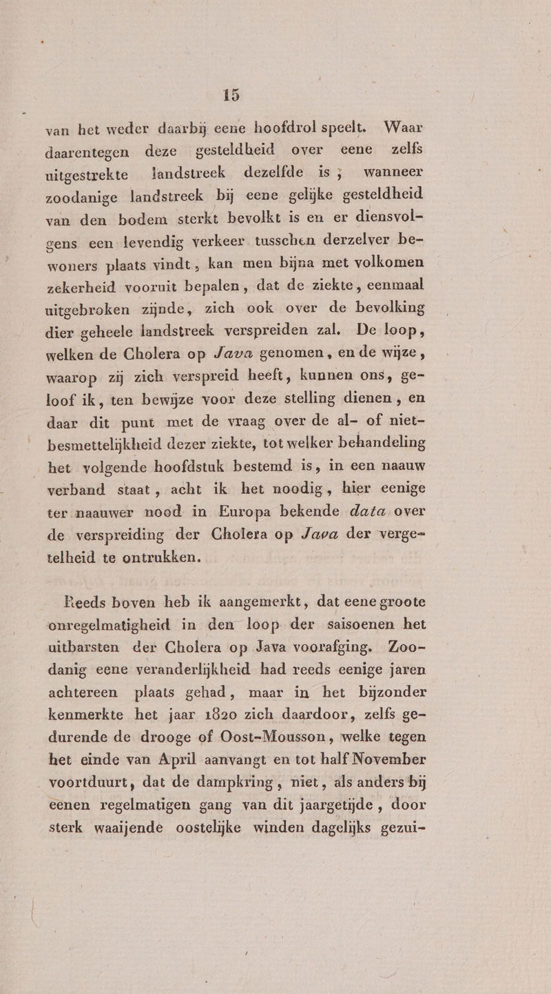 van het weder daarbij eene hoofdrol speelt. Waar daarentegen deze gesteldheid over eene zelfs uitgestrekte landstreek dezelfde is, wanneer zoodanige landstreek bij eene gelijke gesteldheid van den bodem sterkt bevolkt is en er diensvol- gens een levendig verkeer tusschen derzelver be- woners plaats vindt, kan men bijna met volkomen zekerheid vooruit bepalen, dat de ziekte, eenmaal uitgebroken zijnde, zich ook over de bevolking dier geheele landstreek verspreiden zal. De loop, welken de Cholera op Java genomen, en de wijze , waarop zij zich verspreid heeft, kunnen ons, ge- loof ik, ten bewijze voor deze stelling dienen , en daar dit punt met de vraag over de al- of niet- besmettelijkheid dezer ziekte, tot welker behandeling het volgende hoofdstuk bestemd is, in een naauw verband staat, acht ik het noodig, hier eenige ter naauwer nood. in Europa bekende data, over de verspreiding der Cholera op Java der verge= telheid te ontrukken. ieeds boven heb ik aangemerkt, dat eene groote onregelmatigheid in den loop. der saisoenen het uitbarsten der Cholera op Java voorafging. Zoo- danig eene veranderlijkheid had reeds eenige jaren achtereen plaats gehad, maar in het bijzonder kenmerkte het jaar 1820 zich daardoor, zelfs ge- durende de drooge of Oost-Mousson , welke tegen het einde van April aanvangt en tot half November voortduurt, dat de dampkring, niet, als anders bij eenen regelmatigen gang van dit jaargetijde , door sterk waaijende oostelijke winden dagelijks gezui-