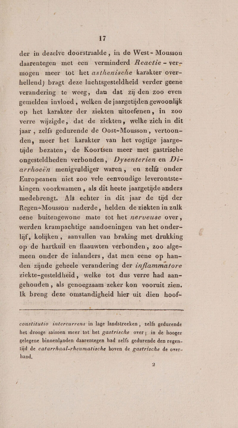der in dezelve doorstraalde, in de West - Mousson daarentegen met een verminderd Reactie - ver- mogen meer tot het asthenische karakter over- hellend) bragt deze luchtsgesteldheid verder geene verandering te weeg, dam dat zij den zoo even gemelden invloed , welken de jaargetijden gewoonlijk op het karakter der ziekten uitoefenen, in zoo verre wijzigde,. dat de ziekten, welke zich in dit jaar , zelfs gedurende de Oost-Mousson, vertoon- den, meer het karakter van het vogtige jaarge- tijde bezaten, de Koortsen meer met gastrische ongesteldheden verbonden, Dysenterien en Di- arrhoeën menigvuldiger waren, en zelfs onder Europeanen niet zoo vele eenvoudige leverontste= kingen voorkwamen, als dit heete jaargetijde anders medebrengt. Als echter in dit jaar de tijd der Regen-Mousson naderde, helden de ziekten in zulk eene buitengewone mate tot het nzerwveuse over, werden krampachtige aandoeningen van het onder- lijf, kolijken , aanvallen van braking met drukking op de hartkuil en flaauwten verbonden, zoo alge- meen onder de inlanders, dat men eene op han- den zijnde geheele verandering der inflammatore ziekte-gesteldheid, welke tot dus verre had aan- gehouden, als genoegzaam zeker kon vooruit zien. Ik breng deze omstandigheid hier uit dien hoof- « nr constitutio intercurrens in lage landstreeken, zelfs gedurende het drooge saisoen meer tot het gastrische over; in dè hooger gelegene binnenlanden daarentegen had zelfs gedurende den regen tijd de catarrhaal-rheumatische boven de gastrische de over- band,