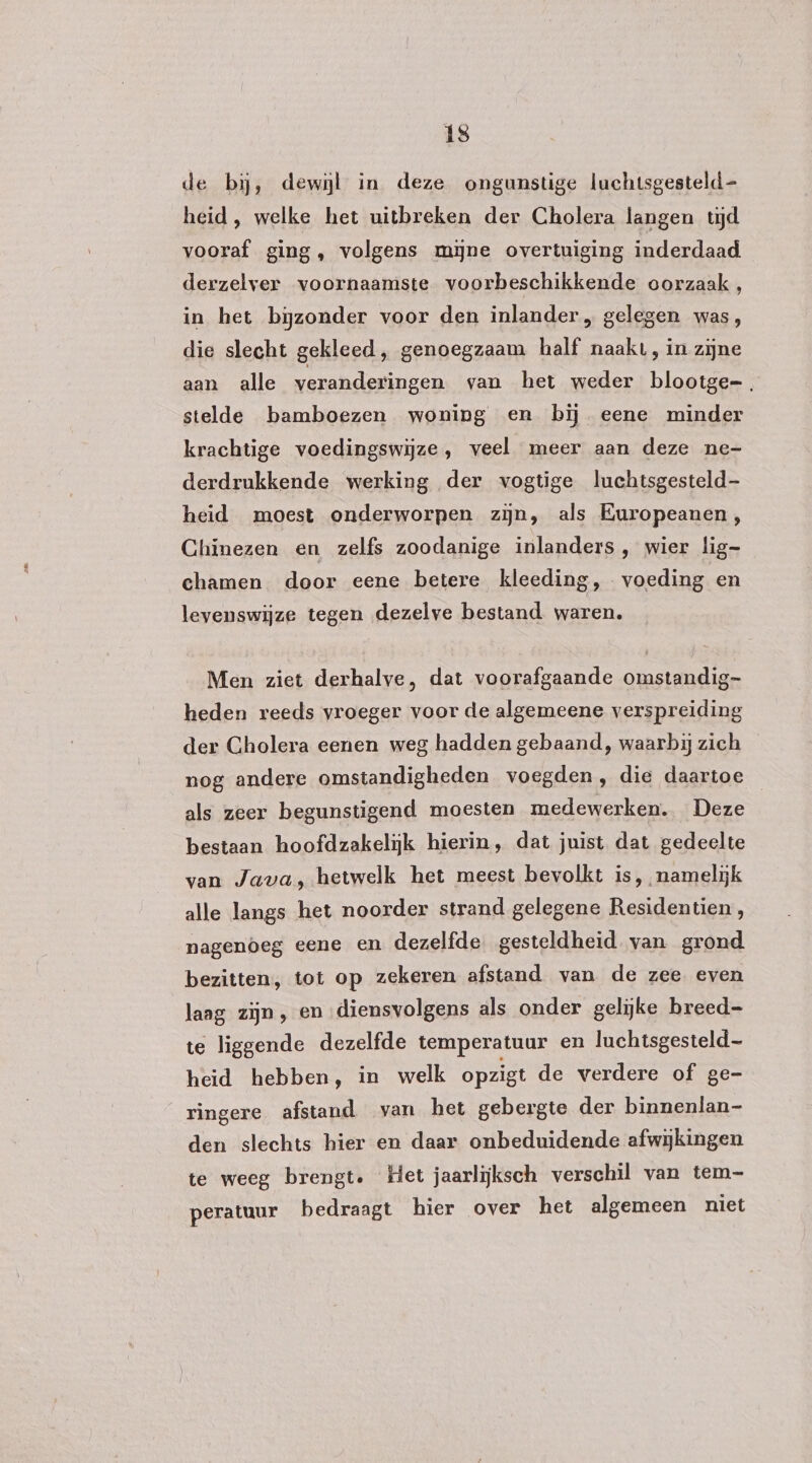 de bij, dewijl in deze ongunstige luchtsgesteld- heid, welke het uitbreken der Cholera langen tijd vooraf ging, volgens mĳjne overtuiging inderdaad derzelver voornaamste voorbeschikkende oorzaak, in het bijzonder voor den inlander, gelegen was, die slecht gekleed, genoegzaam half naakt, in zijne aan alle veranderingen van het weder blootge-, stelde bamboezen woning en bij eene minder krachtige voedingswijze, veel meer aan deze ne- derdrukkende werking der vogtige luchtsgesteld- heid moest onderworpen zijn, als Europeanen, Chinezen en zelfs zoodanige inlanders, wier lig- ehamen door eene betere kleeding, voeding en levenswijze tegen dezelve bestand waren. Men ziet derhalve, dat voorafgaande omstandig heden reeds vroeger voor de algemeene verspreiding der Cholera eenen weg hadden gebaand, waarbij zich nog andere omstandigheden voegden, die daartoe als zeer begunstigend moesten medewerken. Deze bestaan hoofdzakelijk hierin, dat juist dat gedeelte van Java, hetwelk het meest bevolkt is, namelijk alle langs het noorder strand gelegene Residentien, nagenoeg eene en dezelfde gesteldheid van grond bezitten, tot op zekeren afstand van de zee even laag zijn , en ‚diensvolgens als onder gelijke breed te liggende dezelfde temperatuur en luchtsgesteld— heid hebben, in welk opzigt de verdere of ge- ringere afstand van het gebergte der binnenlan- den slechts hier en daar onbeduidende afwijkingen te weeg brengt. Het jaarlijksch verschil van tem- peratuur bedraagt hier over het algemeen niet
