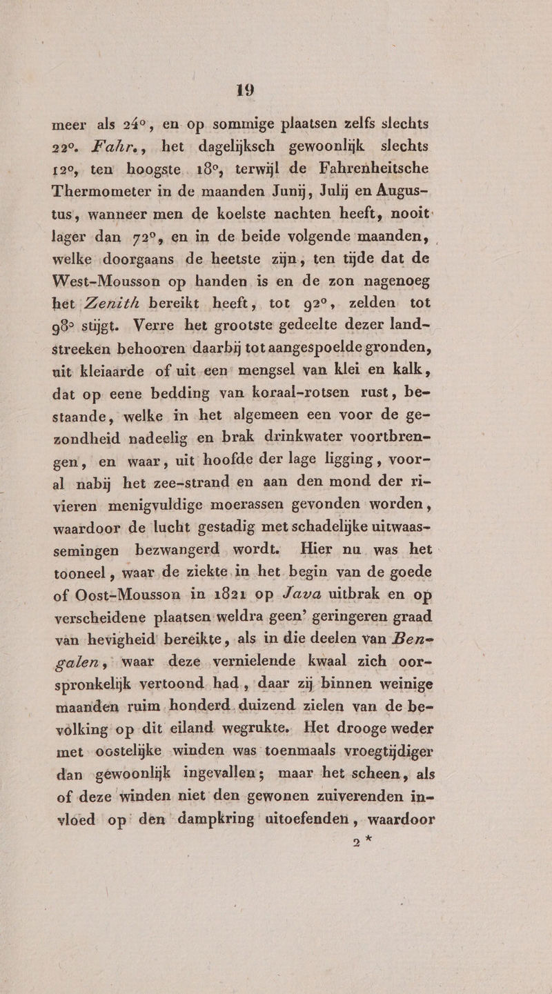 meer als 24°, en- op sommige plaatsen zelfs slechts 22°. Fahr,, het dageliĳksch gewoonlijk slechts 120, ten hoogste. 18°, terwijl de Fahrenheitsche Thermometer in de maanden Junij, Julij en Augus- tus, wanneer men de koelste nachten heeft, nooit lager dan 72°, en in de beide volgende maanden, welke «doorgaans de heetste zijn, ten tijde dat de West-Mousson op handen is en de zon nagenoeg het Zenith bereikt heeft, tot g2°, zelden tot 98° stijgt. Verre het grootste gedeelte dezer land- streeken behooren daarbij tot aangespoelde gronden, uit kleiaärde of uit een’ mengsel van klei en kalk, dat op eene bedding van koraal-rotsen rust, be- staande, welke in het algemeen een voor de ge- zondheid nadeelig en brak drinkwater voortbren- gen, en waar, uit hoofde der lage ligging , voor- al nabij het zee=strand en aan den mond der ri- vieren menigvuldige moerassen gevonden worden, waardoor de lucht gestadig met schadelijke uitwaas- semingen bezwangerd wordt. Hier nu was het tooneel , waar de ziekte.in het begin van de goede of Oost-Mousson in 1821 op Java uitbrak en op verscheidene plaatsen weldra geen’ geringeren graad van ‘hevigheid’ bereikte, als in die deelen van Bern= galen, waar deze vernielende kwaal zich oor- spronkelijk vertoond. had , daar zij binnen weinige maanden ruim honderd. duizend zielen van de be- völking op dit eiland. wegrukte. Het drooge weder met oostelijke winden was toenmaals vroegtijdiger dan “gewoonlijk ingevallen; maar het scheen, als of deze ‘winden niet den gewonen zuiverenden in= vloed op den dampkring uitoefenden , waardoor DI
