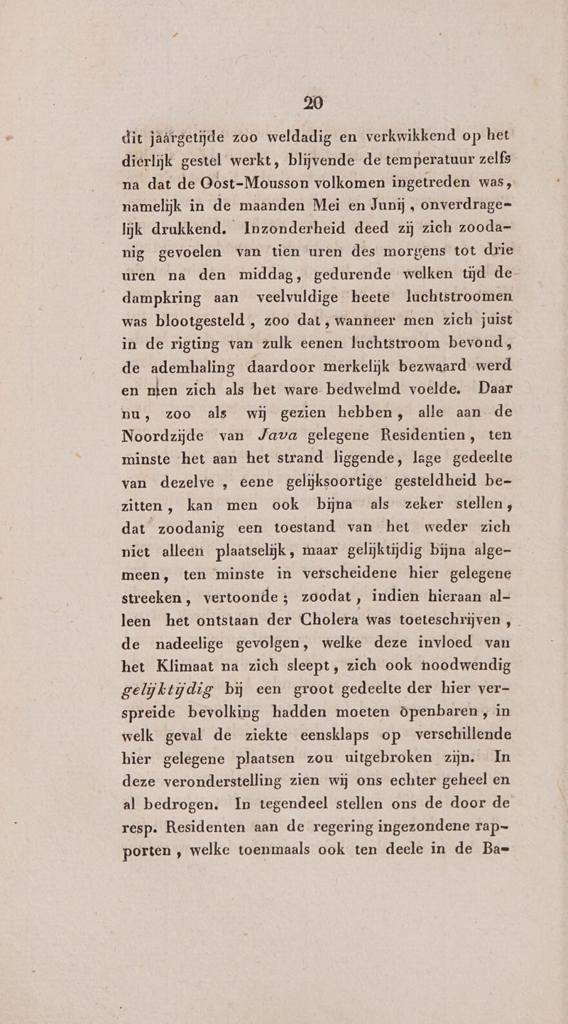 dit jaärgetijde zoo weldadig en verkwikkend op het dierlijk gestel werkt, blijvende de temperatuur zelfs na dat de Oost-Mousson volkomen ingetreden was, namelijk in de maanden Mei en Junij , onverdrage= lijk drukkend. Inzonderheid deed zij zich zooda- nig gevoelen van tien uren des morgens tot drie uren na den middag, gedurende welken tijd de dampkring aan veelvuldige heete luchtstroomen was blootgesteld , zoo dat, wanneer men zich juist in de rigting van zulk eenen luchtstroom bevond, de ademhaling daardoor merkelijk bezwaard werd en nten zich als het ware bedwelmd voelde. Daar nu, zoo als wij gezien hebben, alle aan de Noordzijde van Java gelegene Residentien, ten minste het aan het strand liggende, lage gedeelte van dezelve , eene gelijksoortige gesteldheid be- zitten, kan men ook bijna als zeker stellen; dat zoodanig een toestand van het weder zich piet alleen plaatselijk, maar gelijktijdig bijna alge- meen, ten minste in verscheidene hier gelegene streeken, vertoonde; zoodat, indien hieraan al- leen het ontstaan der Cholera twas toeteschrijven ,_ de nadeelige gevolgen, welke deze invloed van het Klimaat na zich sleept, zich ook noodwendig gelijktijdig bĳ een groot gedeelte der hier ver- spreide bevolking hadden moeten öpenbaren, in welk geval de ziekte eensklaps op verschillende hier gelegene plaatsen zou uitgebroken zijn. In deze veronderstelling zien wij ons echter geheel en al bedrogen, In tegendeel stellen ons de door de resp. Residenten aan de regering ingezondene rap- porten , welke toenmaals ook ten deele in de Ba=