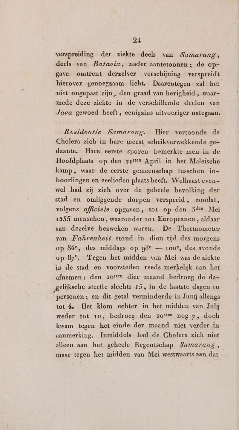 verspreiding der ziekte deels van Samarang, deels van Batavia, nader aantetoonen; de op- gave omtrent derzelver verschijning verspreidt hierover genoegzaam licht, Daarentegen. zal het niet ongepast zijn, den graad van hevigheid , waar- mede deze ziekte in de verschillende deelen van Java gewoed heeft, eenigzins uitvoeriger nategaan. Residentie Samarang. Hier vertoonde de Cholera zich in hare meest schrikverwekkende ge- daante. Hare eerste sporen bemerkte men in de Hoofdplaats op den aaster April in het Maleische kamp, waar de eerste gemeenschap tusschen in- boorlingen en zeelieden plaats heeft. Welhaast even- wel had zij zich over de geheele bevolking der stad en omliggende dorpen verspreid, zoodat, volgens officiele opgaven, tot op den 3der Mei 1255 menschen, waaronder 101 Europeanen , aldaar van Fahrenheit stond in dien tijd des morgens op 84°, des middags op 98° — 100°, des avonds op 87°. Tegen het midden van Mei was de ziekte in de stad en voorsteden reeds merkelijk aan het afnemen: den a2osten dier maand bedroeg de da- gelijksche sterfte slechts 15, in de laatste dagen 10 personen ; en dit getal verminderde in Junij allengs tot 4, Het klom echter in het midden van Julij weder tot 10, bedroeg den 2osten nog 7, doch kwam tegen het einde der maand niet verder in aanmerking. Inmiddels had de Cholera zich niet alleen aan het geheele Regentschap Samarang , maar tegen het midden van Mei westwaarts aan dat