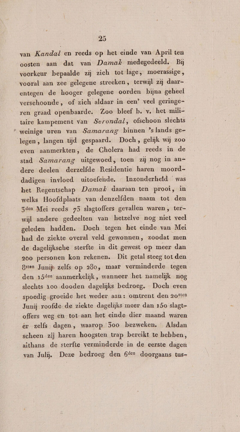 van Kandal en reeds op het einde van April ten oosten aan dat van Damak medegedeeld. Bij voorkeur bepaalde zij zich tot lage, moerassige , vooral aan zee gelegene streeken, terwijl zij daar- entegen de hooger gelegene oorden bijna geheel verschoonde , of zich aldaar in een’ veel geringe ren graad openbaarde. Zoo bleef b. v. het mili- taire kampement van Serondal, ofschoon slechts * weinige uren van Samarang binnen ’slands ge- legen, langen tijd gespaard. Doch, geliĳk wij zoo even aanmerkten, de Cholera had reeds in de stad Samarang uitgewoed, toen zij nog in an- dere deelen derzelfde Residentie haren moord- dadigen invloed uitoefende. Inzonderhetd — was het Regentschap Damak daaraan ten prooi, in welks Hoofd plaats van denzelfden naam tot den den Mei reeds 75 slagtoffers gevallen waren, ter- wijl andere gedeelten van hetzelve nog niet veel geleden hadden. Doch tegen het einde van Mei had de ziekte overal veld gewonnen, zoodat men de dagelijksche sterfte in dit gewest op meer dan goo personen kon rekenen. Dit getal steeg tot den Bsten Junij zelfs op 280, maar verminderde tegen den 15der aanmerkelijk, wanneer het namelijk nog slechts 100 dooden dagelijks bedroeg. Doch even spoedig groeide het weder aan: omtrent den 205ten Junij roofde-de ziekte dagelijks meer dan 150 slagt- offers weg en totaan het einde dier maand waren ér zelfs dagen, waarop 35oo bezweken. Alsdan scheen zij haren hoogsten trap bereikt te hebben, _aïthans de sterfte verminderde in de eerste dagen van Jul. Deze bedroeg den beer doorgaans tus-