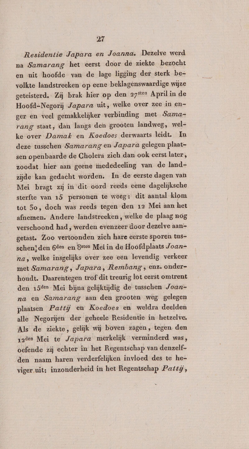 Residentie Japara en Joanna. Dezelve werd na Samarang het eerst door de ziekte bezocht en uit hoofde van de lage ligging der sterk be- volkte landstreeken op eene beklagenswaardige wijze geteisterd. Zij brak hier op den 27° April in de Hoofd-Negorij Japara uit, welke over zee in en- ger en veel gemakkelijker verbinding met Sama- rang staat, dan langs den grooten landweg, wel- ke over Damak en Koedoes derwaarts leidt. In deze tusschen Samarang en Japara gelegen plaat- sen openbaarde de Cholera zich dan ook eerst later, zoodat hier aan geene mededeeling van de land- zijde kan gedacht worden. In de eerste dagen van Mei bragt zij in dit oord reeds eene dagelijksche sterfte van 15 personen te weeg: dit aantal kiom tot 3o, doch was reeds tegen den 12 Mei aan het afnemen. Andere landstreeken , welke de plaag nog verschoond had ‚ werden evenzeer door dezelve aan- __getast. Zoo vertoonden zich hare eerste sporen tus- schen}den 6den en Beten Mei in de Hoofdplaats Joan= na, welke insgelijks over zee een levendig verkeer met Samarang, Japara, Rembang ‚ enz. onder- houdt. Daarentegen trof dit treurig lot eerst omtrent den 15der Mei bijna gelijktijdig de tusschen Joan- na en Samarang aan den grooten weg gelegen plaatsen Patti en Koedoes en weldra deelden alle Negorijen der geheele Residentie in hetzelve. Als de ziekte, gelijk wij boven zagen, tegen den zoden Mei te Japara merkelijk verminderd was, oefende zij echter in het Regentschap van denzelf- den naam haren verderfelijken invloed des te he- viger uit; inzonderheid in het Regentschap Pattg,