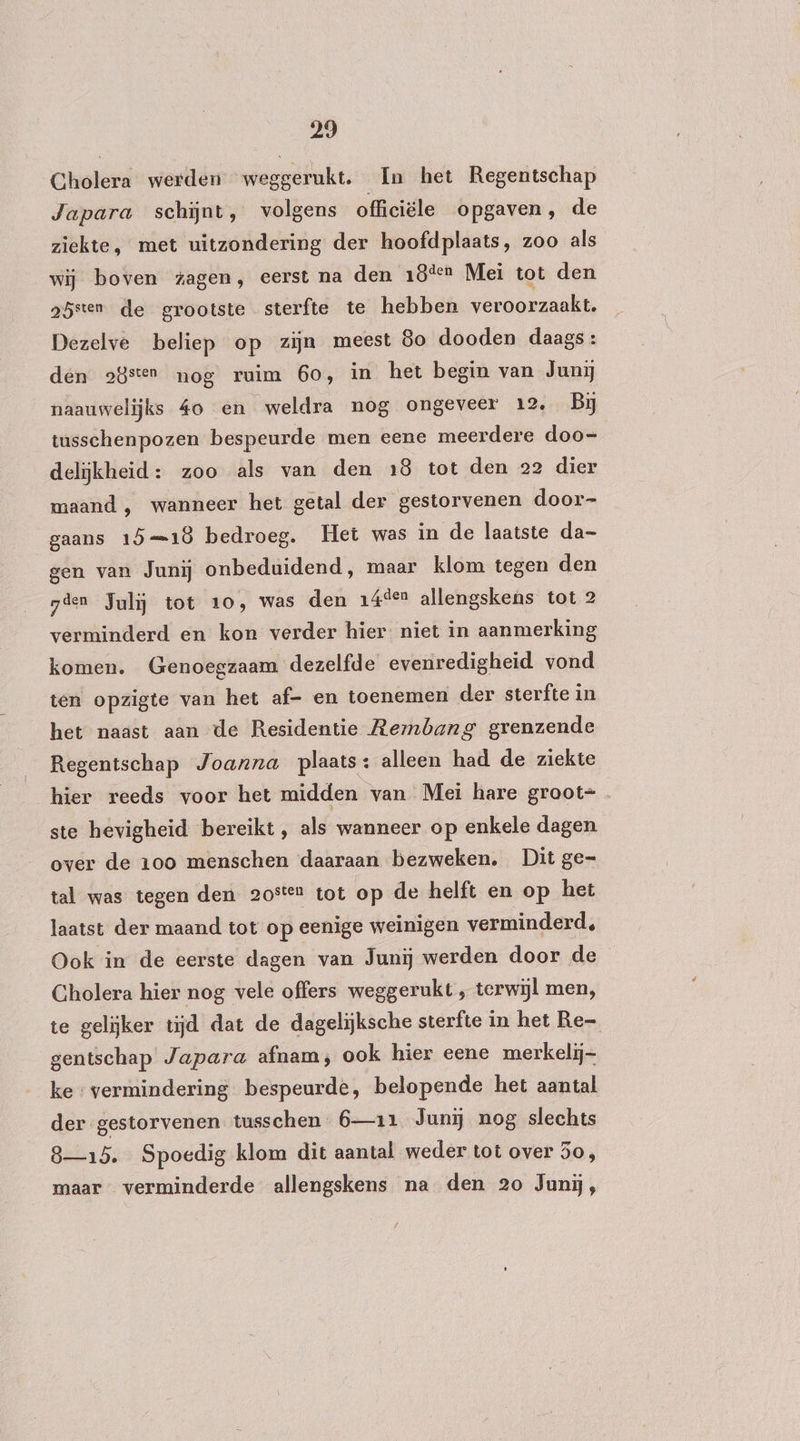 Cholera werden weggerukt. In het Regentschap Japara schĳnt, volgens officiële opgaven, de ziekte, met uitzondering der hoofdplaats, zoo als wij boven zagen, eerst na den 18ten Mei tot den gbsten de grootste sterfte te hebben veroorzaakt, Dezelve beliep op zijn meest 80 dooden daags: den 28sten nog ruim 6o, in het begin van Junij naauwelijks 40 en weldra nog ongeveer 12, Bj tusschenpozen bespeurde men eene meerdere doo- delijkheid: zoo als van den 18 tot den 22 dier maand , wanneer het getal der gestorvenen door- gaans 1518 bedroeg. Het was in de laatste da- gen van Junij onbeduidend, maar klom tegen den gien Jalij tot 10, was den 14ten allengskens tot 2 verminderd en kon verder hier niet in aanmerking komen. Genoegzaam dezelfde evenredigheid vond ten opzigte van het af- en toenemen der sterfte in het naast aan de Residentie Rembang grenzende _ Regentschap Joanna plaats: alleen had de ziekte hier reeds voor het midden van Mei hare groot= ste hevigheid bereikt, als wanneer op enkele dagen over de 100 menschen daaraan bezweken. Dit ge= tal was tegen den 20ste tot op de helft en op het laatst der maand tot op eenige weinigen verminderd, Ook in de eerste dagen van Junij werden door de Cholera hier nog vele offers weggerukt ‚ terwijl men, te gelijker tijd dat de dagelijksche sterfte in het Re- gentschap Japara afnam, ook hier eene merkelij- ke vermindering bespeurde, belopende het aantal der gestorvenen tusschen 6—11 Junij nog slechts 8—15. Spoedig klom dit aantal weder tot over 5o, maar verminderde allengskens na den 20 Junĳ,