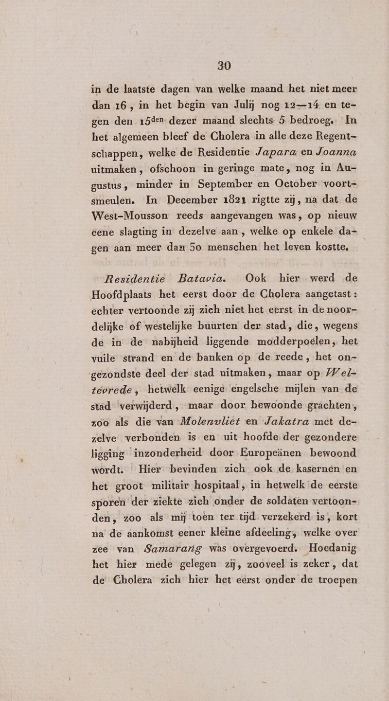 in de laatste dagen van welke maand het niet meer dan 16, in het begin van Juli nog 12-14 en te- gen den 15den dezer maand slechts 5 bedroeg. In het algemeen bleef de Cholera in alle deze Regent schappen, welke de Residentie Japara en Joanna uitmaken , ofschoon in geringe mate, nog in Âu- gustus, minder in September en October voort- smeulen. In December 1821 rigtte zij, na dat de West-Mousson reeds aangevangen was, op nieuw eene slagting in dezelve aan, welke op enkele da- gen aan meer dan 5o menschen het leven kostte, Residentie Batavia. Ook hier werd de Hoofdplaats het eerst door de Cholera aangetast : echter vertoonde zij zich niet het eerst in de noor- delijke of westelijke buurten der stad, die, wegens de in de nabijheid liggende modderpoelen, het vuile strand en de banken op de reede , het on- gezondste deel der stad uitmaken, maar op Wel- tevrede , hetwelk eenige engelsche mijlen van de stad ‘verwijderd , maar door bewoonde grachten, zoo als die van Molenvliet en Jakatra met de- zelve verbonden is en uit hoofde der gezondere ligging inzonderheid door Kuropeänen bewoond wordt. Hier bevinden zich ook de kasernen en het groot militair hospitaal, in hetwelk de eerste sporen der ziekte zich onder de soldaten vertoon= den, zoo als mij toen ter tijd. verzekerd. is „ kort na de aankomst eener kleine afdeeling, welke over zee van Samarang was overgevoerd, Hoedanig het hier mede gelegen zij, zooveel is zeker , dat de Gholera zich hier het eerst onder de troepen