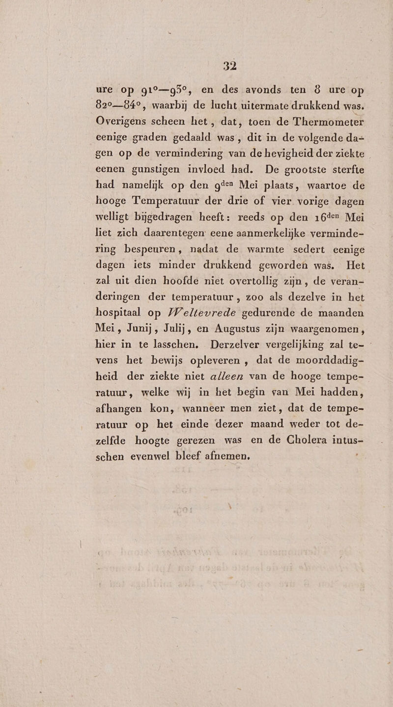 ure op g1°—g5°, en des avonds ten 8 ure op 820840, waarbij de lucht uitermate drukkend was. Overigens scheen het, dat, toen de Thermometer eenige graden gedaald was, dit in de volgende da= gen op de vermindering van de hevigheid der ziekte eenen gunstigen invloed had. De grootste sterfte had namelijk op den geen Mei plaats, waartoe de hooge Temperatuur der drie of vier vorige dagen welligt bijgedragen heeft: reeds op den 16der Mei liet zich daarentegen: eene aanmerkelijke verminde- ring bespeuren, nadat de warmte sedert eenige dagen iets minder drukkend geworden was. Het zal uit dien hoofde niet overtollig zijn, de veran- deringen der temperatuur , zoo als dezelve in het hospitaal op Weltevrede gedurende de maanden Mei, Junij, Julij, en Augustus zijn waargenomen, hier in te lasschen, Derzelver vergelijking zal te- vens het bewijs opleveren , dat de moorddadig- heid der ziekte niet alleen van de hooge tempe- ratuur, welke wij in het begin van Mei hadden, afhangen kon, wanneer men ziet, dat de tempe- ratuur op het einde dezer maand weder tot de- zelfde hoogte gerezen was en de Gholera intus- ‘schen evenwel bleef afnemen.