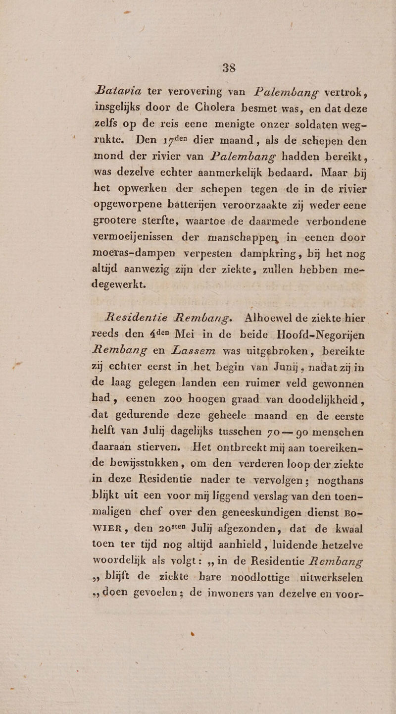 Batavia ter verovering van Palembang vertrok, insgelijks door de Cholera besmet was, en dat deze zelfs op de reis eene menigte onzer soldaten weg- rukte. Den 17den dier maand, als de schepen den mond der rivier van Palembang hadden bereikt, was dezelve echter aanmerkelijk bedaard. Maar bij het opwerken der schepen tegen de in de rivier opgeworpene batterijen veroorzaakte zij weder eene grootere sterfte, waartoe de daarmede verbondene vermoeijenissen der manschappen, in eenen door moeras-dampen verpesten dampkring, bĳ het nog altijd aanwezig zijn der ziekte, zullen hebben me- degewerkt. Liesidentie Rembang. Alhoewel de ziekte hier reeds den áden Mei in de beide Hoofd-Negorijen Llembang en Lasser was uitgebroken, bereikte zij echter eerst in het begin van Junij ‚ nadat zij in de laag gelegen landen een ruimer veld gewonnen had, eenen zoo hoogen graad van doodelijkheid , dat gedurende deze geheele maand en de eerste helft van Julij dagelijks tusschen 7o— go menschen daaraan stierven. Het ontbreekt mij aan toereiken- de bewijsstukken, om den verderen loop der ziekte in deze Residentie nader te vervolgen; nogthans blijkt uit een voor mij liggend verslag van den toen- maligen chef over den geneeskundigen dienst Bo- WIER , den 20ste Julij afgezonden, dat de kwaal toen ter tijd nog altijd aanhield, luidende hetzelve woordelijk als volgt: „ in de Residentie Membang »» blijft de ziekte hare noodlottige uitwerkselen „doen gevoelen; de inwoners van dezelve en voor-