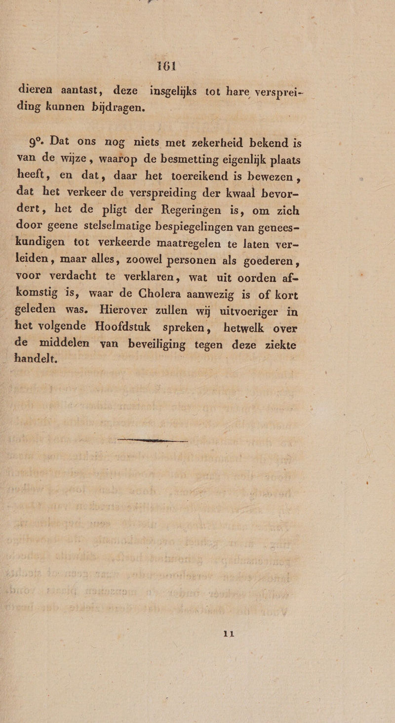 dieren aantast, deze insgelijks tot hare versprei ding kunnen bijdragen. 9°. Dat ons nog niets met zekerheid bekend is van de wijze, waarop de besmetting eigenlijk plaats heeft, en dat, daar het toereikend is bewezen , dat het verkeer de verspreiding der kwaal bevor- dert, het de pligt der Regeringen is, om zich door geene stelselmatige bespiegelingen van genees- kundigen tot verkeerde maatregelen te laten ver- leiden, maar alles, zoowel personen als goederen, voor EEE! te verklaren, wat uit oorden af- komstig is, waar de Cholera aanwezig is of kort geleden was. Hierover zullen wij uitvoeriger in het volgende Hoofdstuk spreken, hetwelk over de middelen van beveiliging nd deze ziekte _ handelt. 11