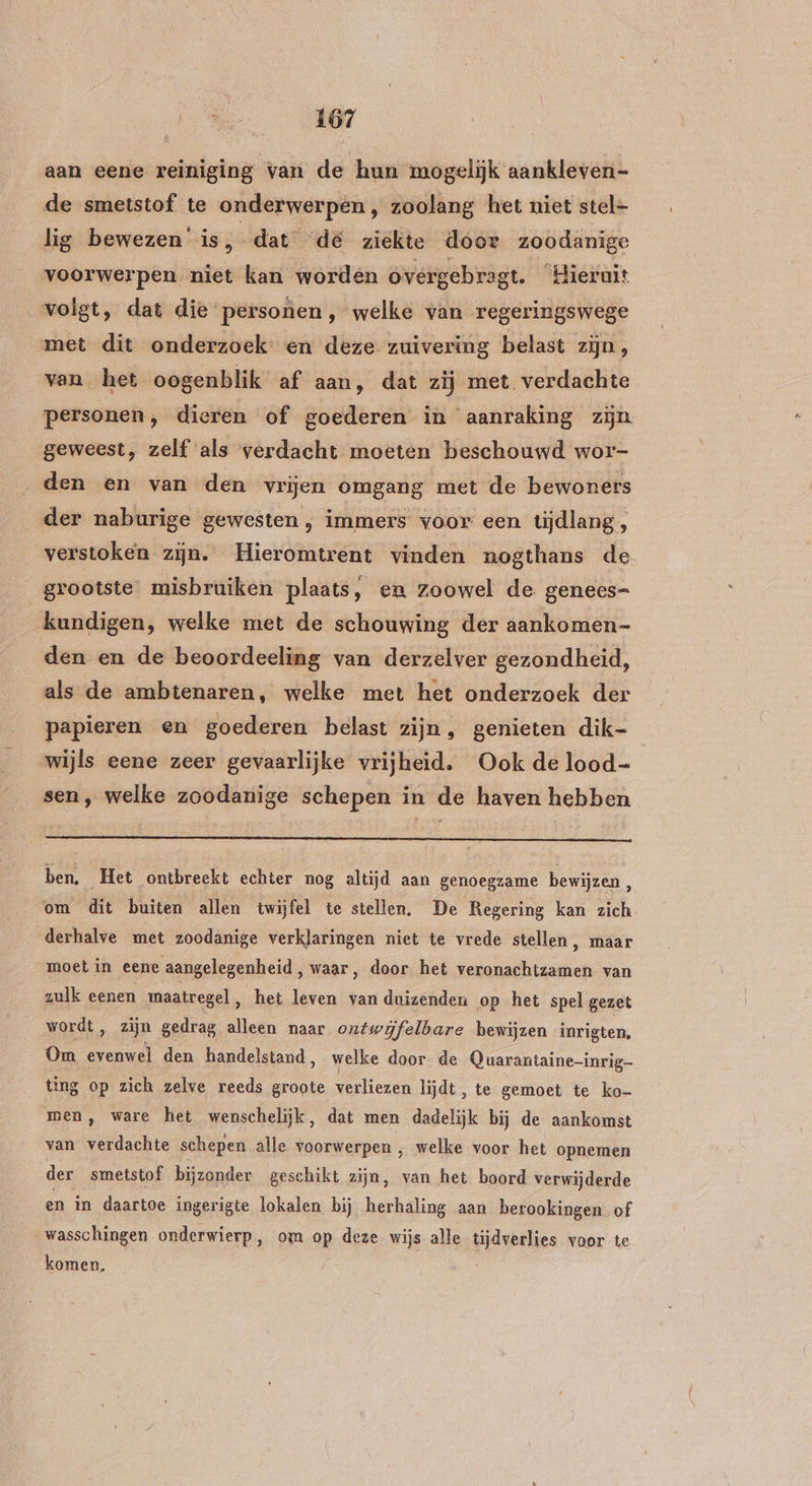 aan eene reiniging van de hun mogelijk aankleven- de smetstof te onderwerpen , zoolang het niet stel- lig bewezen is, dat de ziekte door zoodanige voorwerpen niet kan worden overgebragt. ‘Hieruit volgt, dat die personen , welke van regeringswege met dit onderzoek: en deze zuivering belast zijn, van het oogenblik af aan, dat zij met verdachte personen, dieren of goederen in aanraking zijn geweest, zelf als verdacht moeten beschouwd wor- „den en van den vrijen omgang met de bewoners der naburige gewesten , immers voor een tijdlang, verstoken zijn. Hieromtrent vinden nogthans de grootste misbruiken plaats, em zoowel de genees= kundigen, welke met de schouwing der aankomen- den en de beoordeeling van derzelver gezondheid, als de ambtenaren, welke met het onderzoek der papieren en goederen belast zijn, genieten dik- | wijls eene zeer gevaarlijke vrijheid. Ook de lood- sen, welke zoodanige schepen in de haven hebben ben. Het ontbreekt echter nog altijd aan genoegzame bewijzen / om dit buiten allen twijfel te stellen. De Regering kan zich _ derhalve met zoodanige verklaringen niet te vrede stellen, maar moet in eene aangelegenheid, waar, door het veronachtzamen van zulk eenen maatregel, het leven van duizenden op het spel gezet wordt, zijn gedrag alleen naar ontwijfelbare bewijzen inrigten, Om te den handelstand, welke door de Quarantaine-inrig- ting op zich zelve reeds groote verliezen lijdt, te gemoet te ko- men, ware het wenschelijk, dat men dadelijk bij de aankomst van verdachte schepen alle voorwerpen , welke voor het opnemen der smetstof bijzonder geschikt zijn, van het boord verwijderde en in daartoe ingerigte lokalen bij herhaling aan berookingen of wasschingen onderwierp, om op deze wijs alle tijdverlies voor te komen,